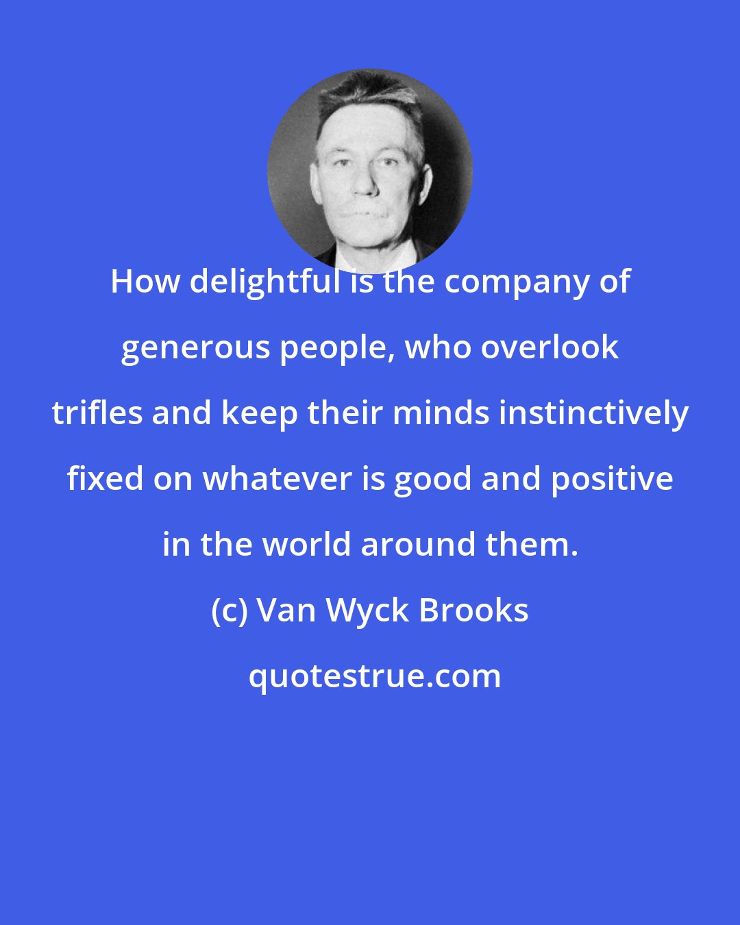 Van Wyck Brooks: How delightful is the company of generous people, who overlook trifles and keep their minds instinctively fixed on whatever is good and positive in the world around them.