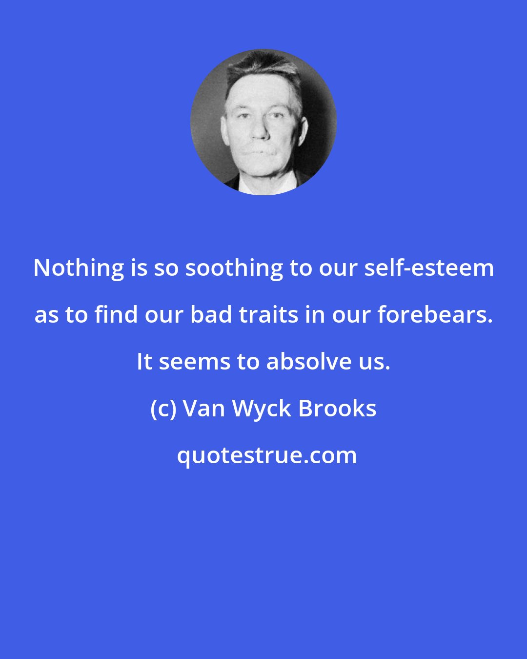 Van Wyck Brooks: Nothing is so soothing to our self-esteem as to find our bad traits in our forebears. It seems to absolve us.