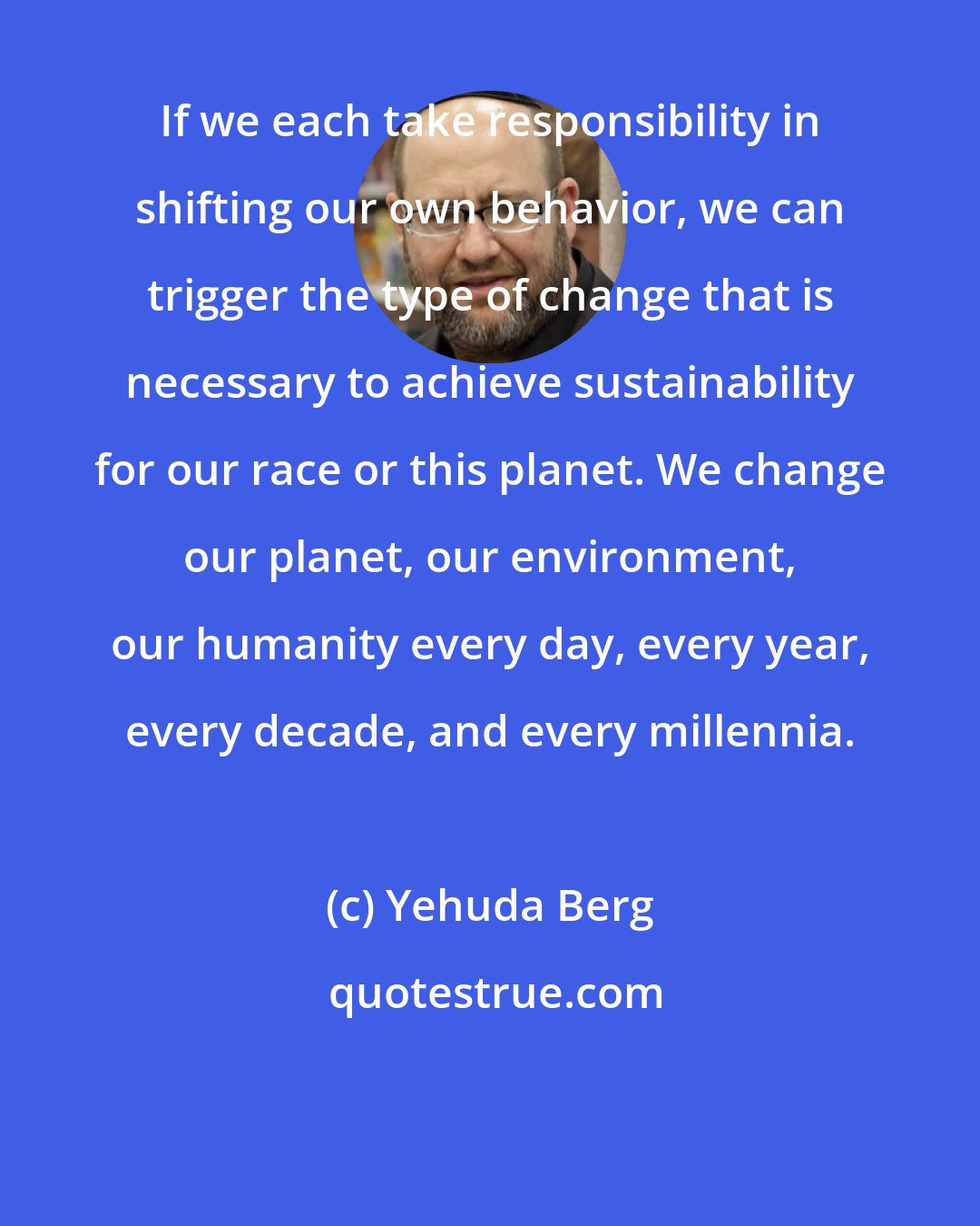 Yehuda Berg: If we each take responsibility in shifting our own behavior, we can trigger the type of change that is necessary to achieve sustainability for our race or this planet. We change our planet, our environment, our humanity every day, every year, every decade, and every millennia.
