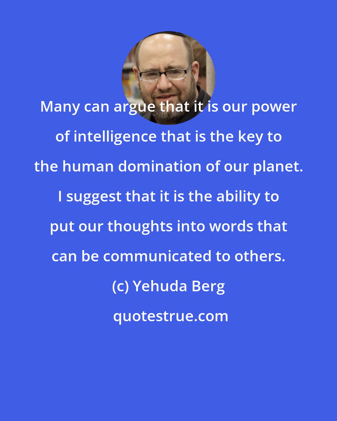 Yehuda Berg: Many can argue that it is our power of intelligence that is the key to the human domination of our planet. I suggest that it is the ability to put our thoughts into words that can be communicated to others.