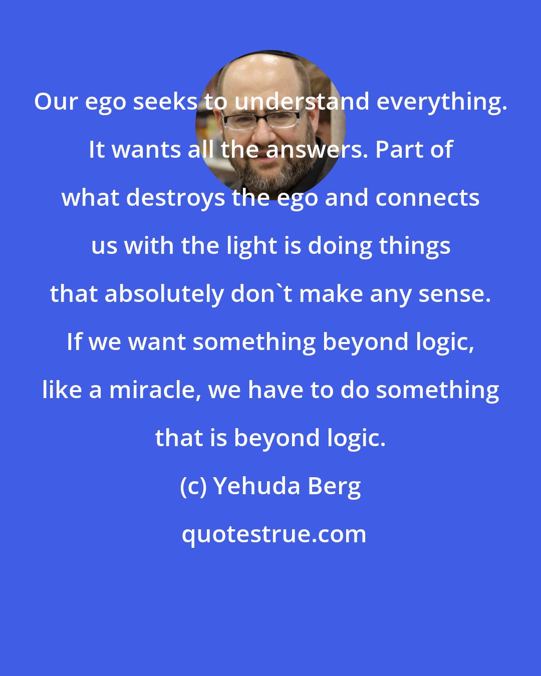 Yehuda Berg: Our ego seeks to understand everything. It wants all the answers. Part of what destroys the ego and connects us with the light is doing things that absolutely don't make any sense. If we want something beyond logic, like a miracle, we have to do something that is beyond logic.