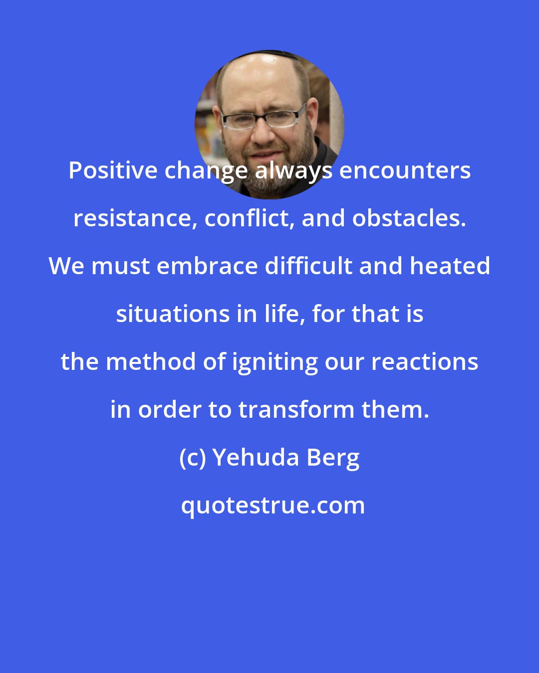 Yehuda Berg: Positive change always encounters resistance, conflict, and obstacles. We must embrace difficult and heated situations in life, for that is the method of igniting our reactions in order to transform them.