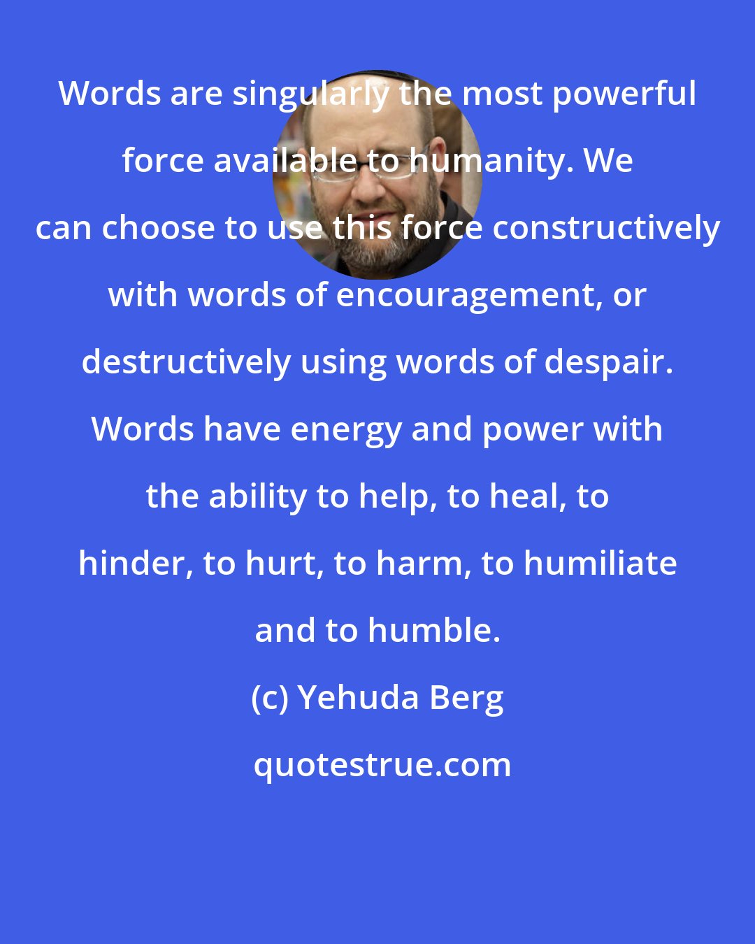 Yehuda Berg: Words are singularly the most powerful force available to humanity. We can choose to use this force constructively with words of encouragement, or destructively using words of despair. Words have energy and power with the ability to help, to heal, to hinder, to hurt, to harm, to humiliate and to humble.