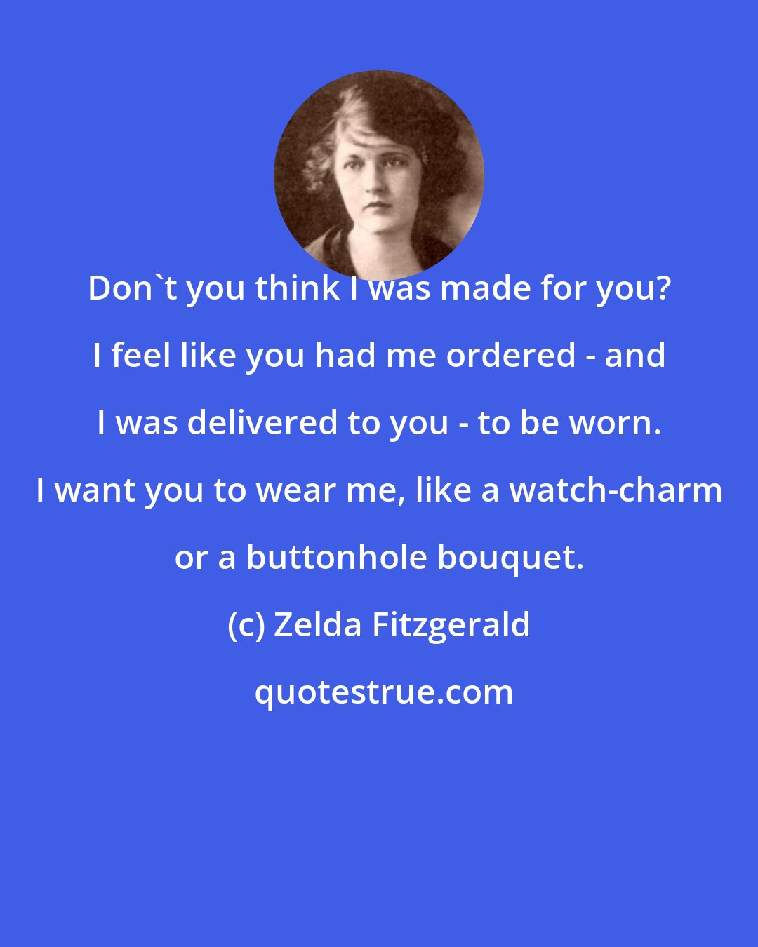 Zelda Fitzgerald: Don't you think I was made for you? I feel like you had me ordered - and I was delivered to you - to be worn. I want you to wear me, like a watch-charm or a buttonhole bouquet.