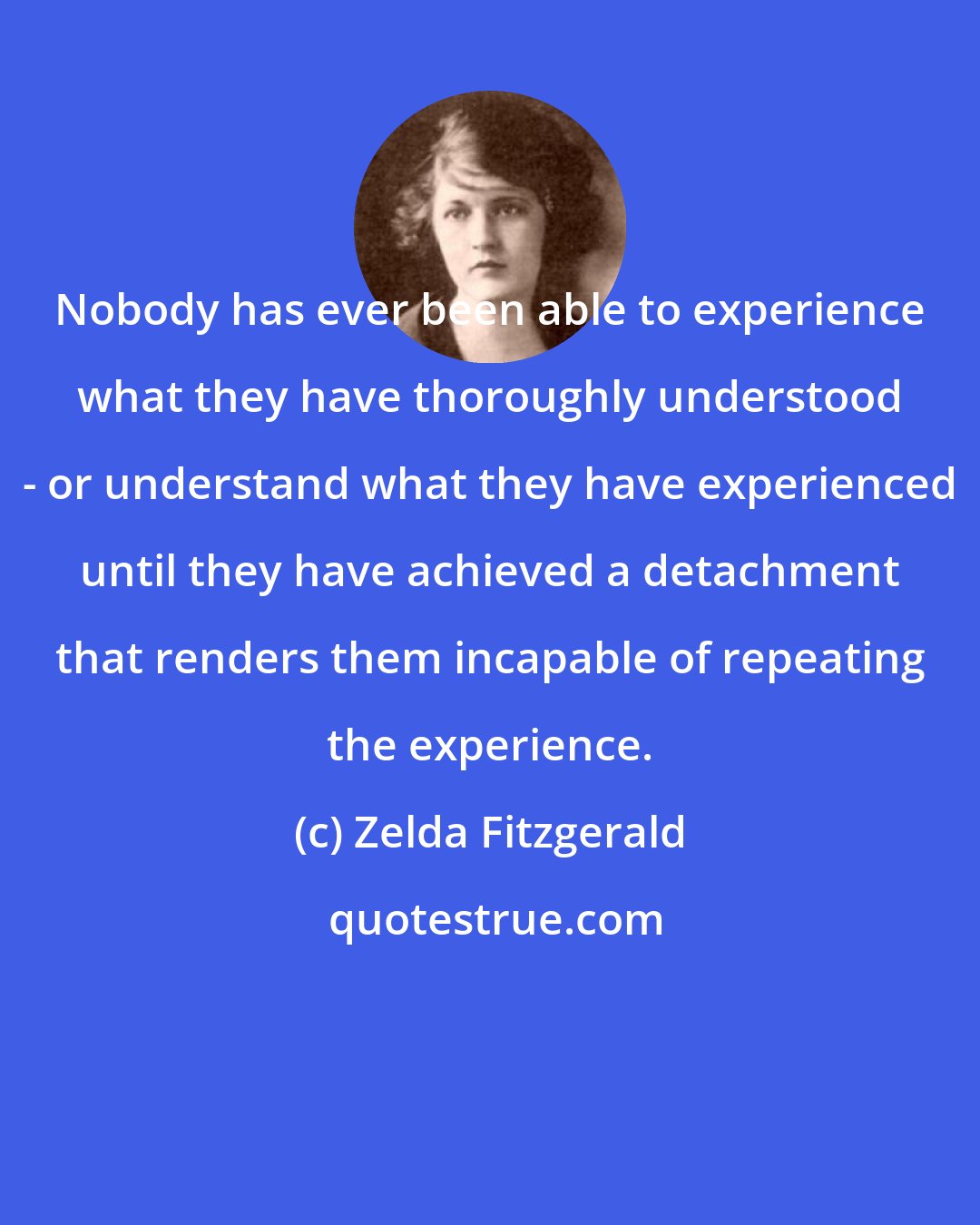 Zelda Fitzgerald: Nobody has ever been able to experience what they have thoroughly understood - or understand what they have experienced until they have achieved a detachment that renders them incapable of repeating the experience.