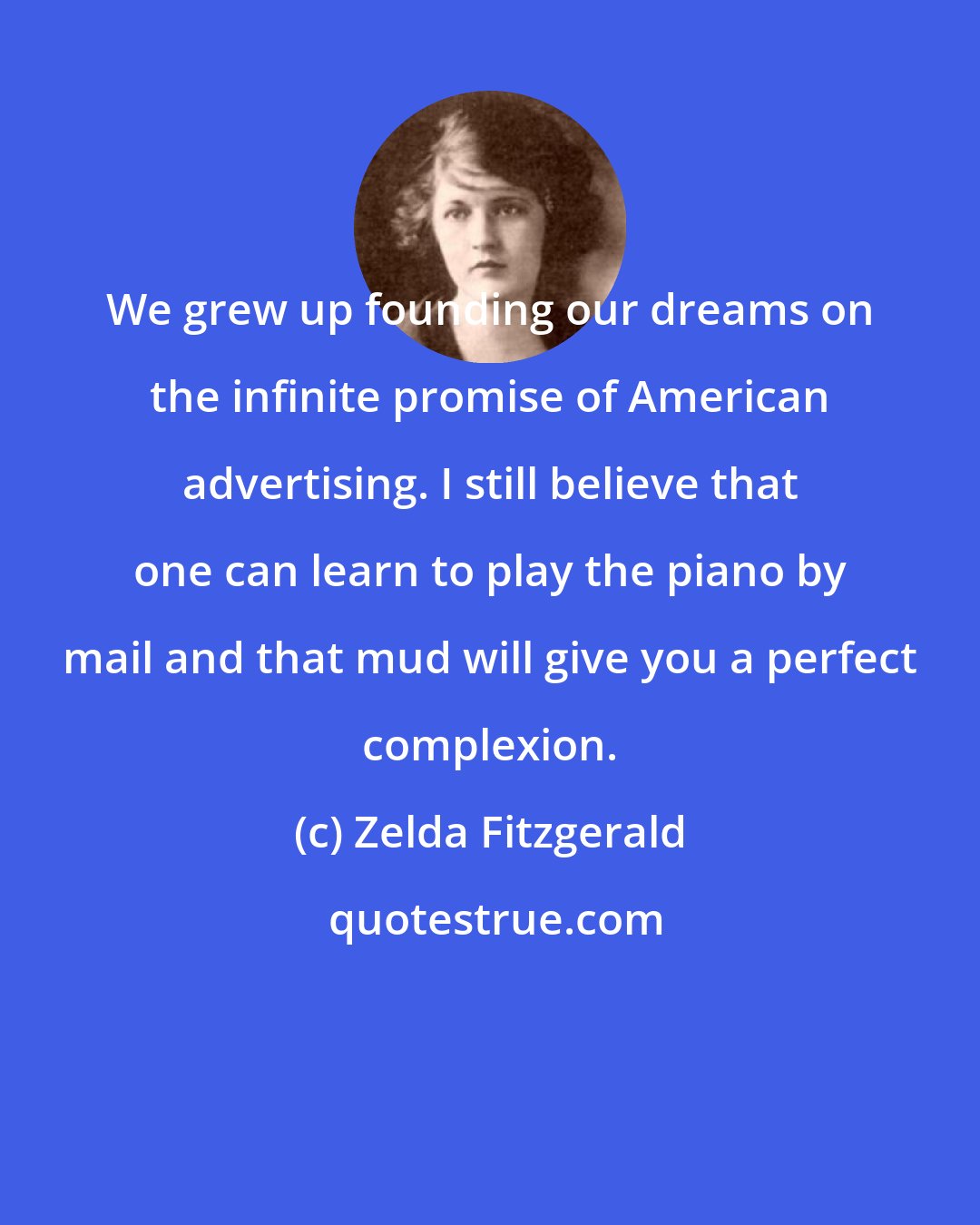 Zelda Fitzgerald: We grew up founding our dreams on the infinite promise of American advertising. I still believe that one can learn to play the piano by mail and that mud will give you a perfect complexion.