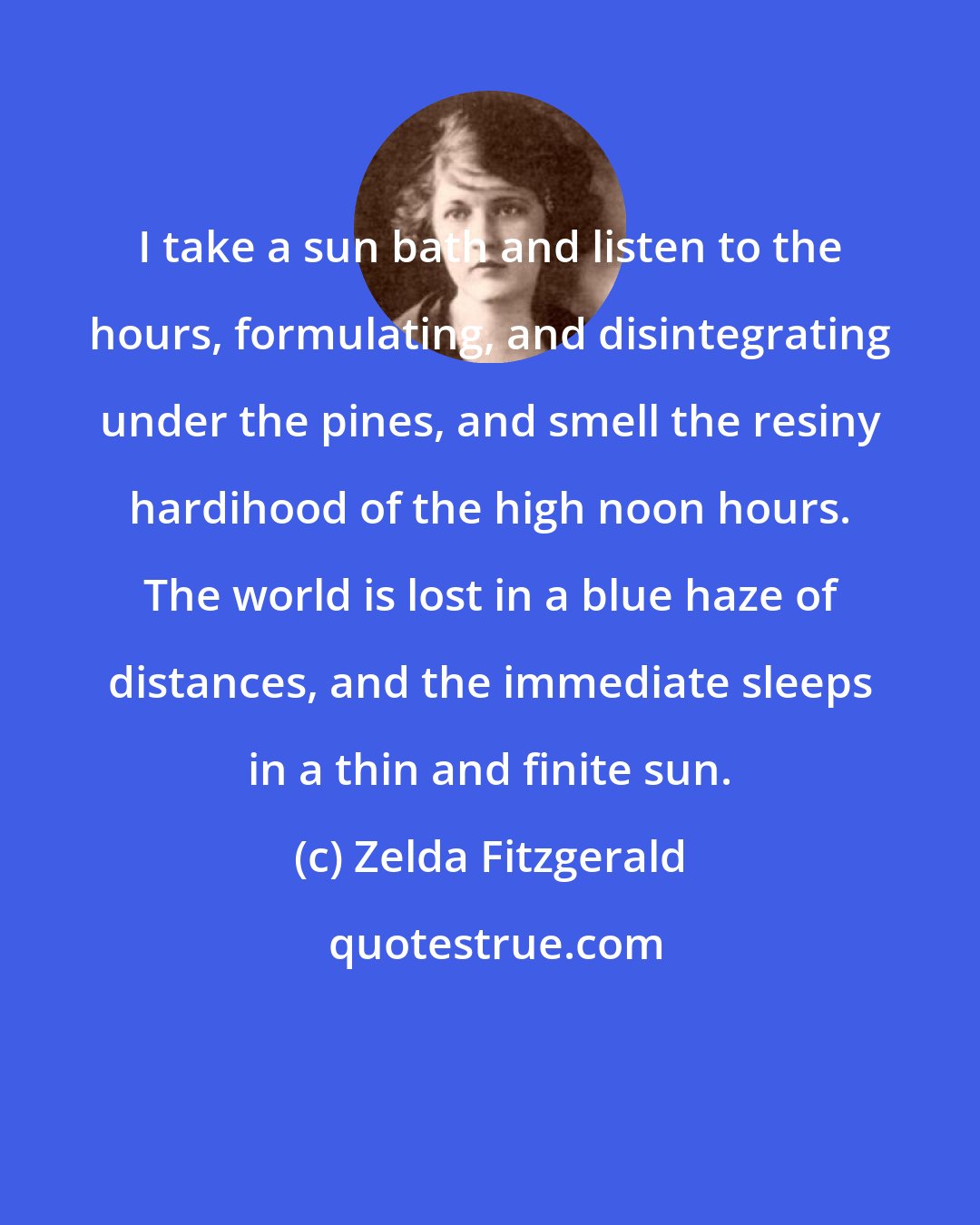 Zelda Fitzgerald: I take a sun bath and listen to the hours, formulating, and disintegrating under the pines, and smell the resiny hardihood of the high noon hours. The world is lost in a blue haze of distances, and the immediate sleeps in a thin and finite sun.