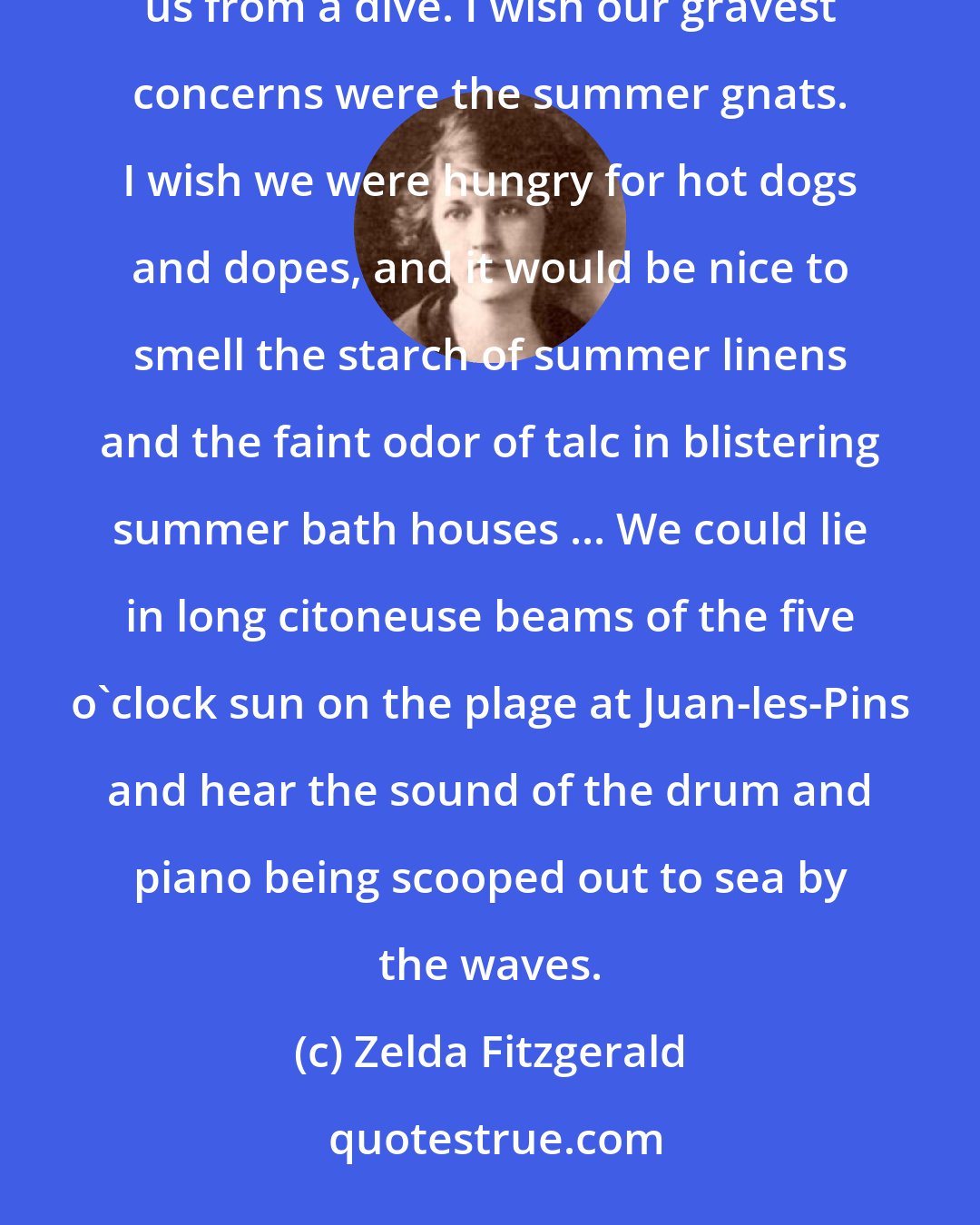 Zelda Fitzgerald: I wish we could spend July by the sea, browning ourselves and feeling water-weighted hair flow behind us from a dive. I wish our gravest concerns were the summer gnats. I wish we were hungry for hot dogs and dopes, and it would be nice to smell the starch of summer linens and the faint odor of talc in blistering summer bath houses ... We could lie in long citoneuse beams of the five o'clock sun on the plage at Juan-les-Pins and hear the sound of the drum and piano being scooped out to sea by the waves.