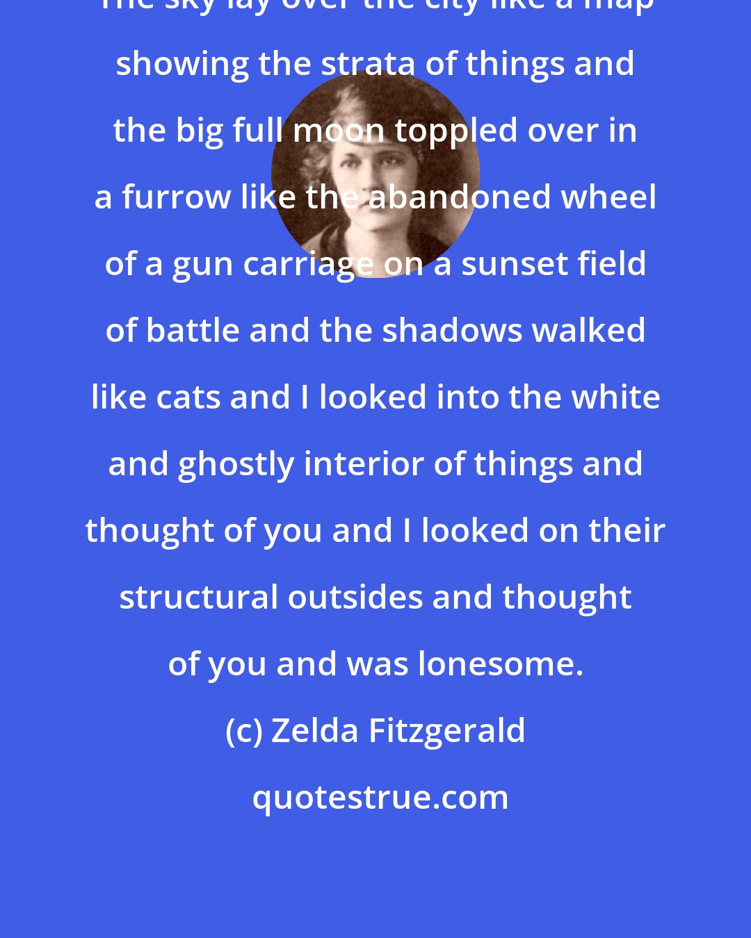 Zelda Fitzgerald: The sky lay over the city like a map showing the strata of things and the big full moon toppled over in a furrow like the abandoned wheel of a gun carriage on a sunset field of battle and the shadows walked like cats and I looked into the white and ghostly interior of things and thought of you and I looked on their structural outsides and thought of you and was lonesome.