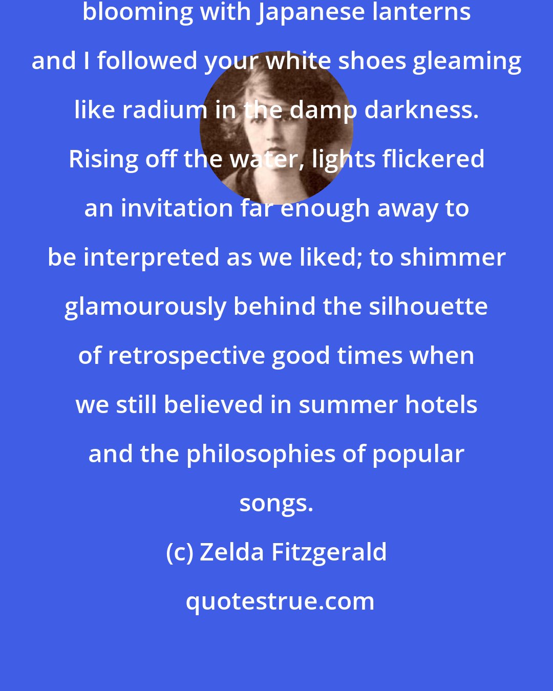 Zelda Fitzgerald: We walked at night towards a cafe blooming with Japanese lanterns and I followed your white shoes gleaming like radium in the damp darkness. Rising off the water, lights flickered an invitation far enough away to be interpreted as we liked; to shimmer glamourously behind the silhouette of retrospective good times when we still believed in summer hotels and the philosophies of popular songs.