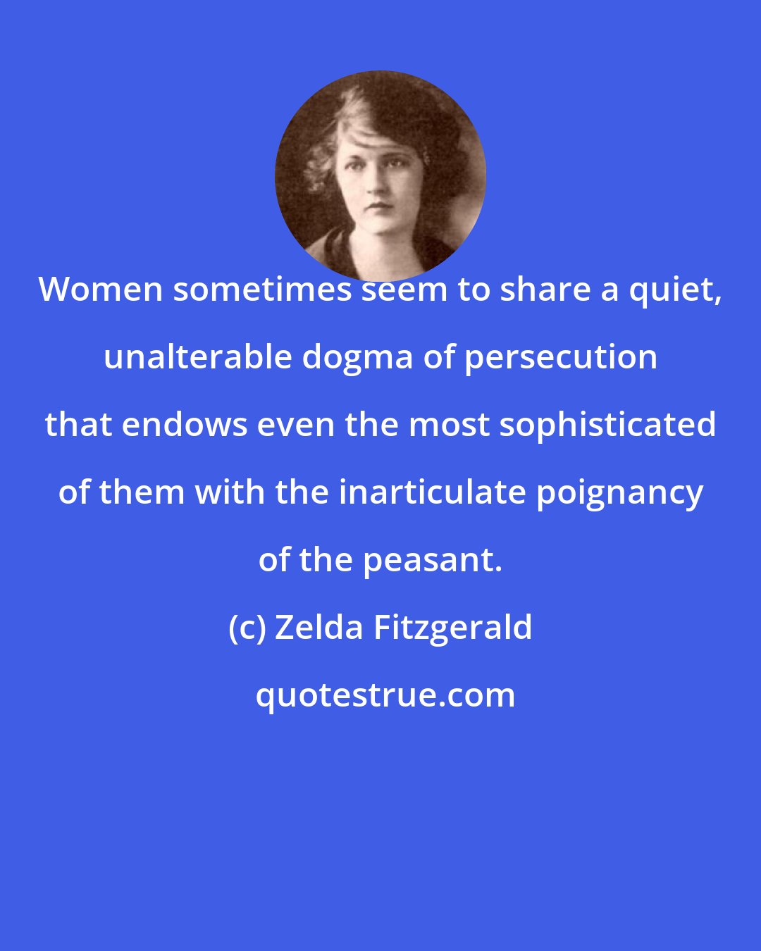 Zelda Fitzgerald: Women sometimes seem to share a quiet, unalterable dogma of persecution that endows even the most sophisticated of them with the inarticulate poignancy of the peasant.