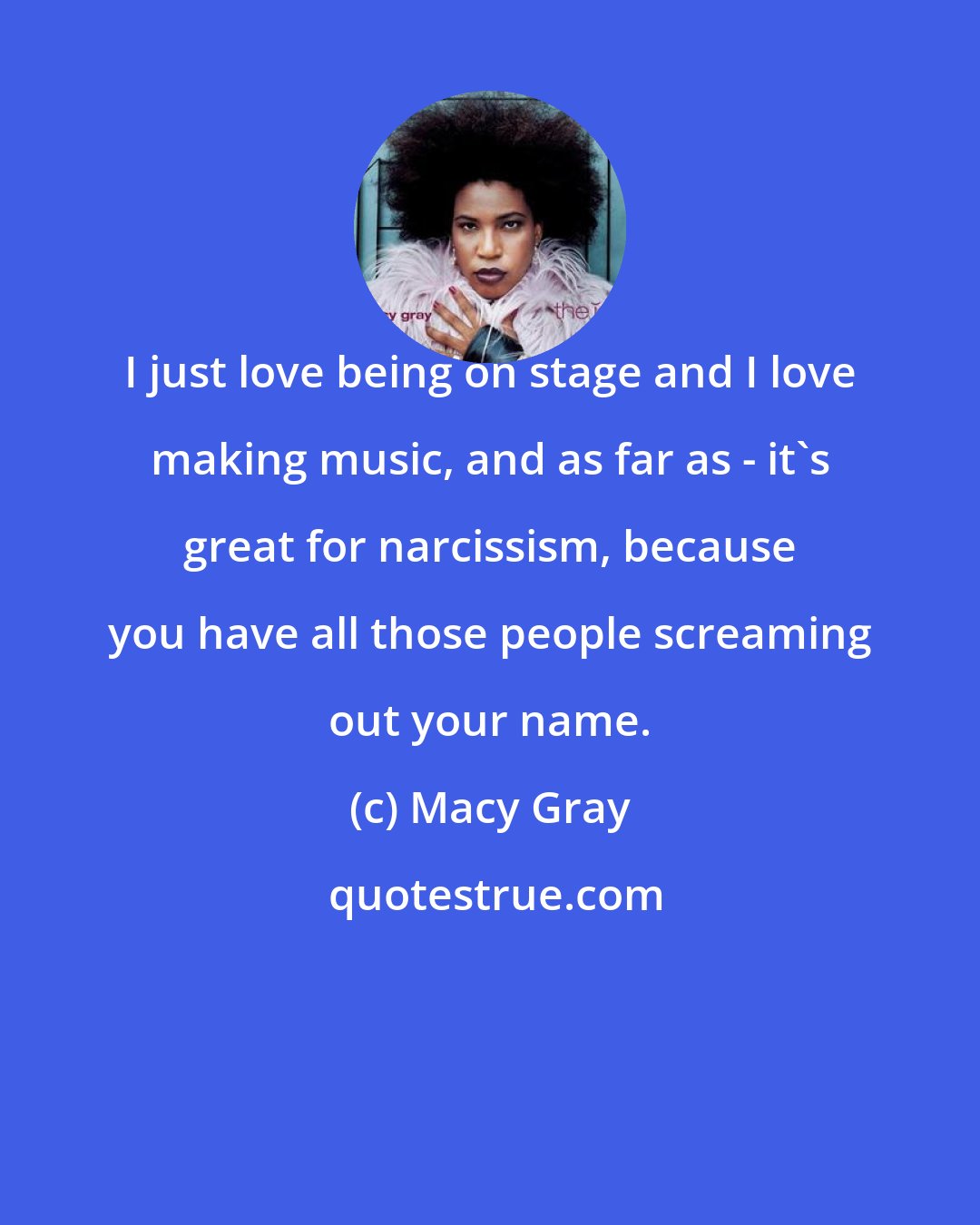 Macy Gray: I just love being on stage and I love making music, and as far as - it's great for narcissism, because you have all those people screaming out your name.