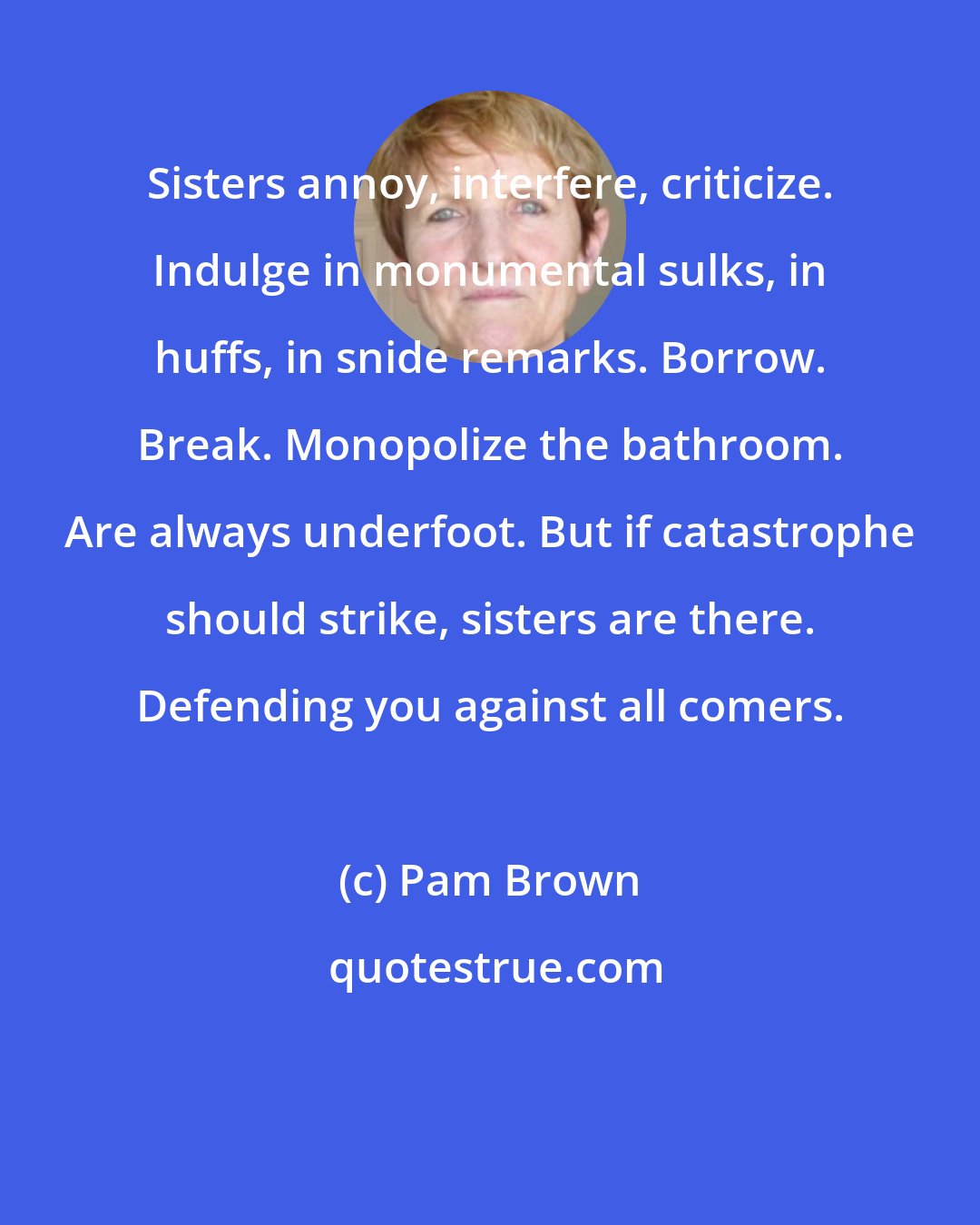 Pam Brown: Sisters annoy, interfere, criticize. Indulge in monumental sulks, in huffs, in snide remarks. Borrow. Break. Monopolize the bathroom. Are always underfoot. But if catastrophe should strike, sisters are there. Defending you against all comers.