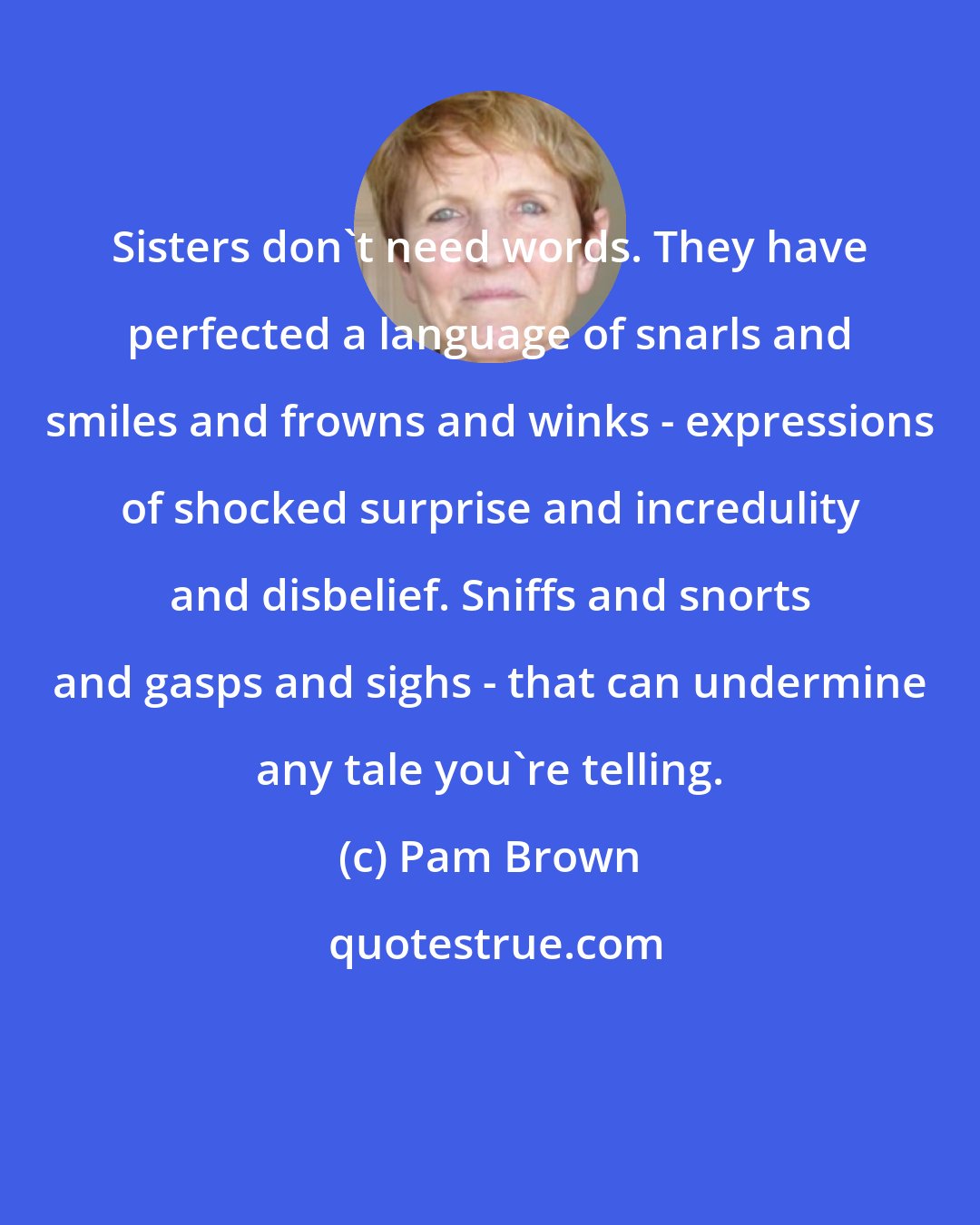 Pam Brown: Sisters don't need words. They have perfected a language of snarls and smiles and frowns and winks - expressions of shocked surprise and incredulity and disbelief. Sniffs and snorts and gasps and sighs - that can undermine any tale you're telling.