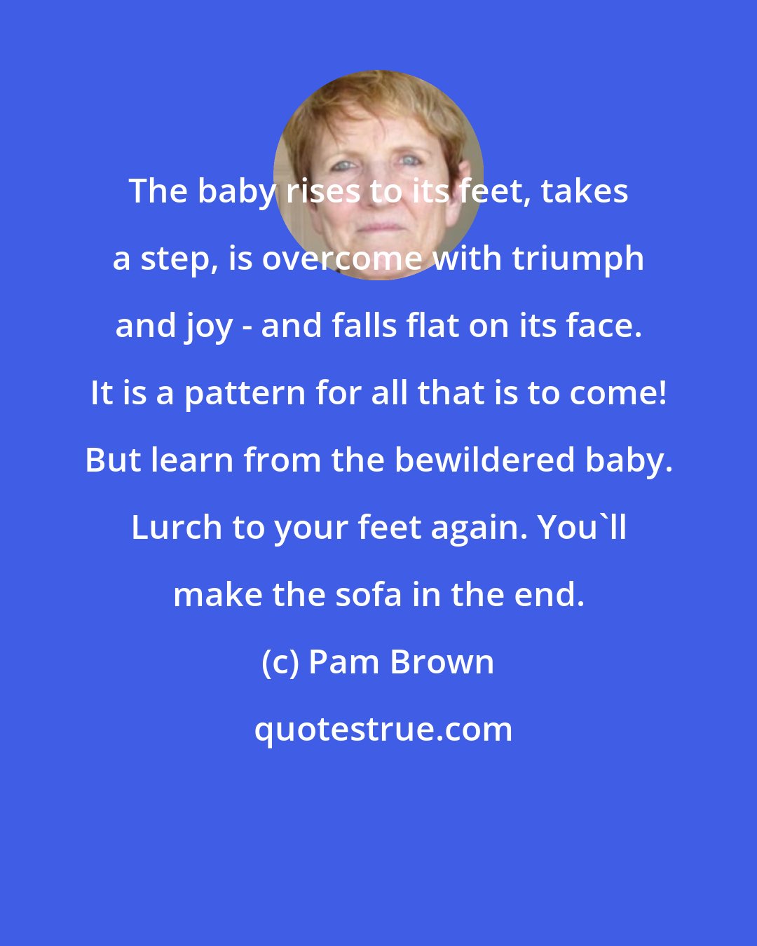 Pam Brown: The baby rises to its feet, takes a step, is overcome with triumph and joy - and falls flat on its face. It is a pattern for all that is to come! But learn from the bewildered baby. Lurch to your feet again. You'll make the sofa in the end.