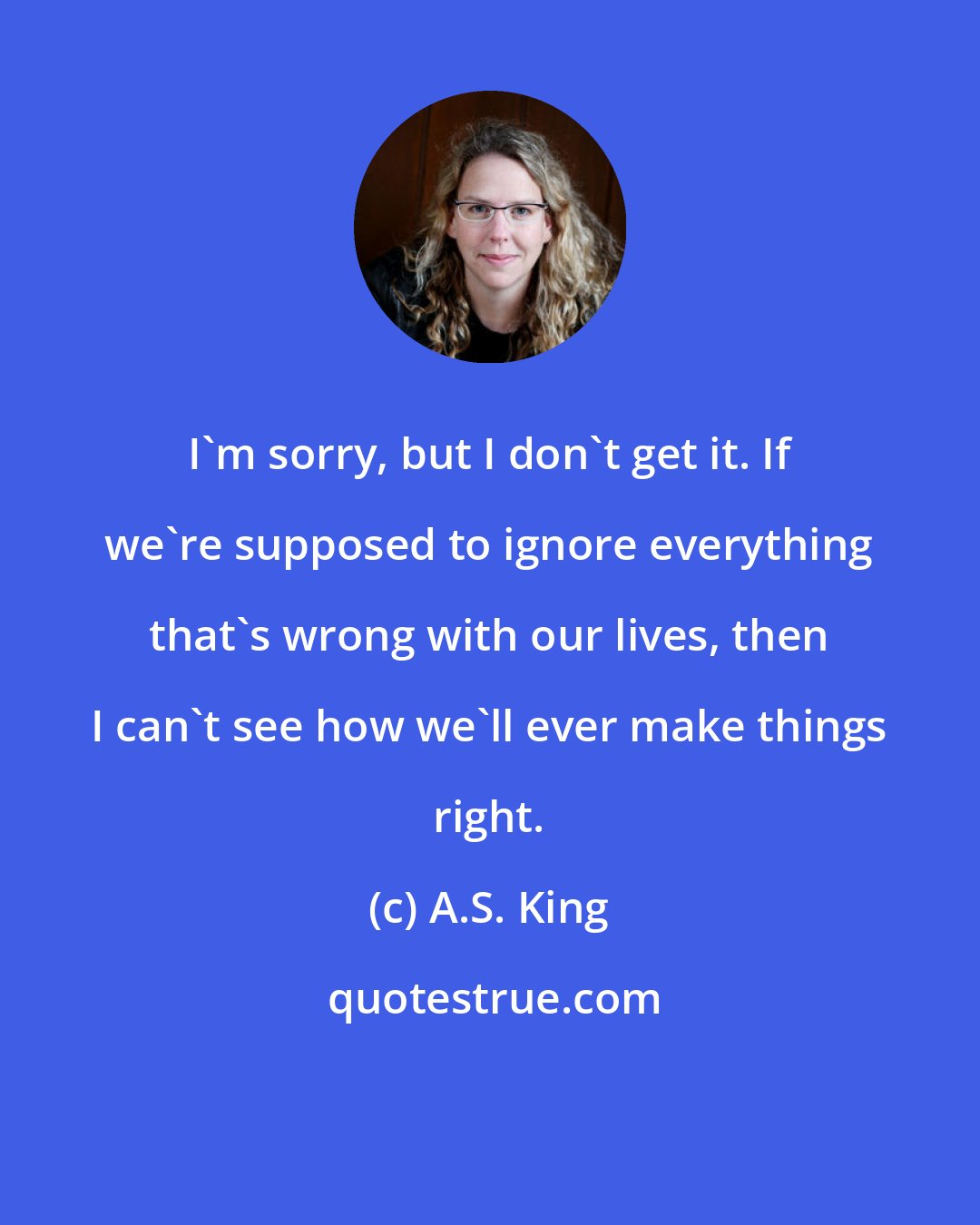 A.S. King: I'm sorry, but I don't get it. If we're supposed to ignore everything that's wrong with our lives, then I can't see how we'll ever make things right.