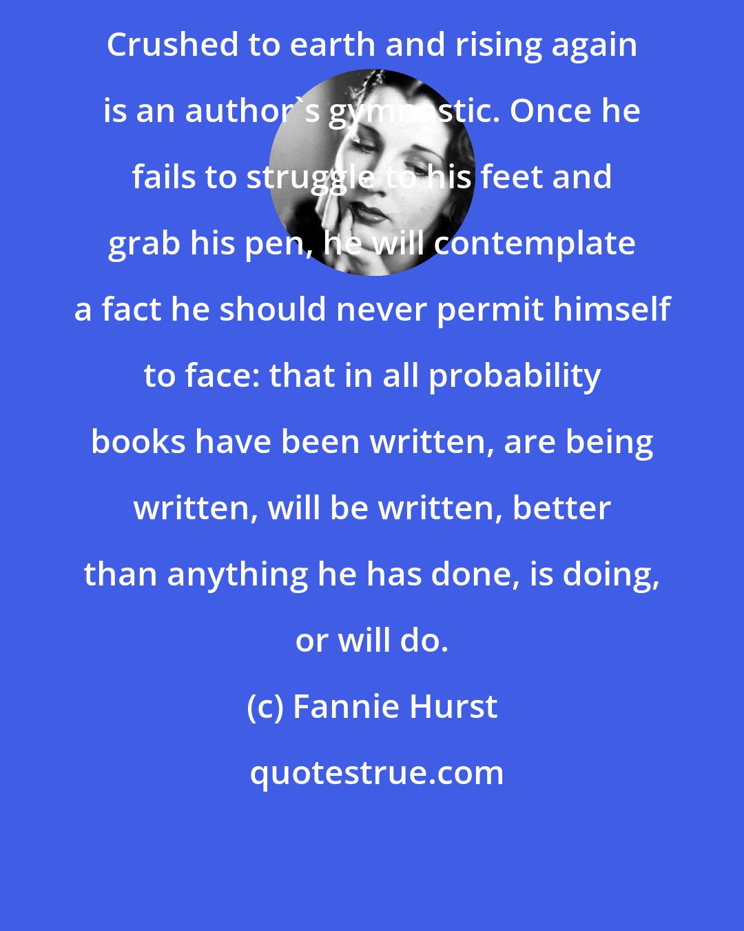 Fannie Hurst: Crushed to earth and rising again is an author's gymnastic. Once he fails to struggle to his feet and grab his pen, he will contemplate a fact he should never permit himself to face: that in all probability books have been written, are being written, will be written, better than anything he has done, is doing, or will do.