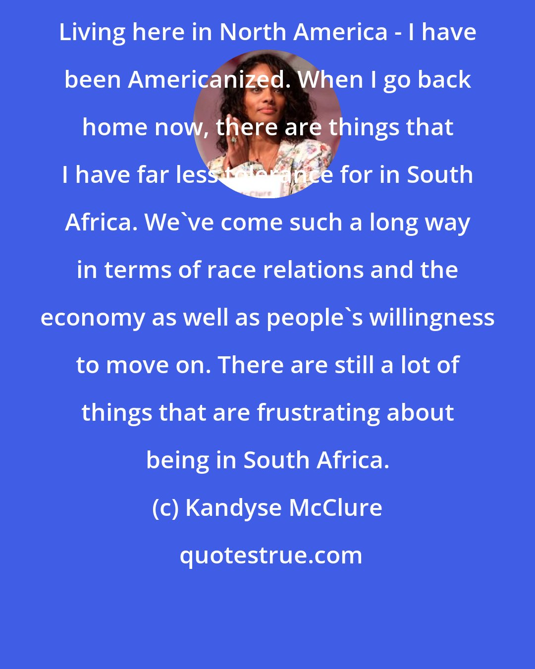 Kandyse McClure: Living here in North America - I have been Americanized. When I go back home now, there are things that I have far less tolerance for in South Africa. We've come such a long way in terms of race relations and the economy as well as people's willingness to move on. There are still a lot of things that are frustrating about being in South Africa.