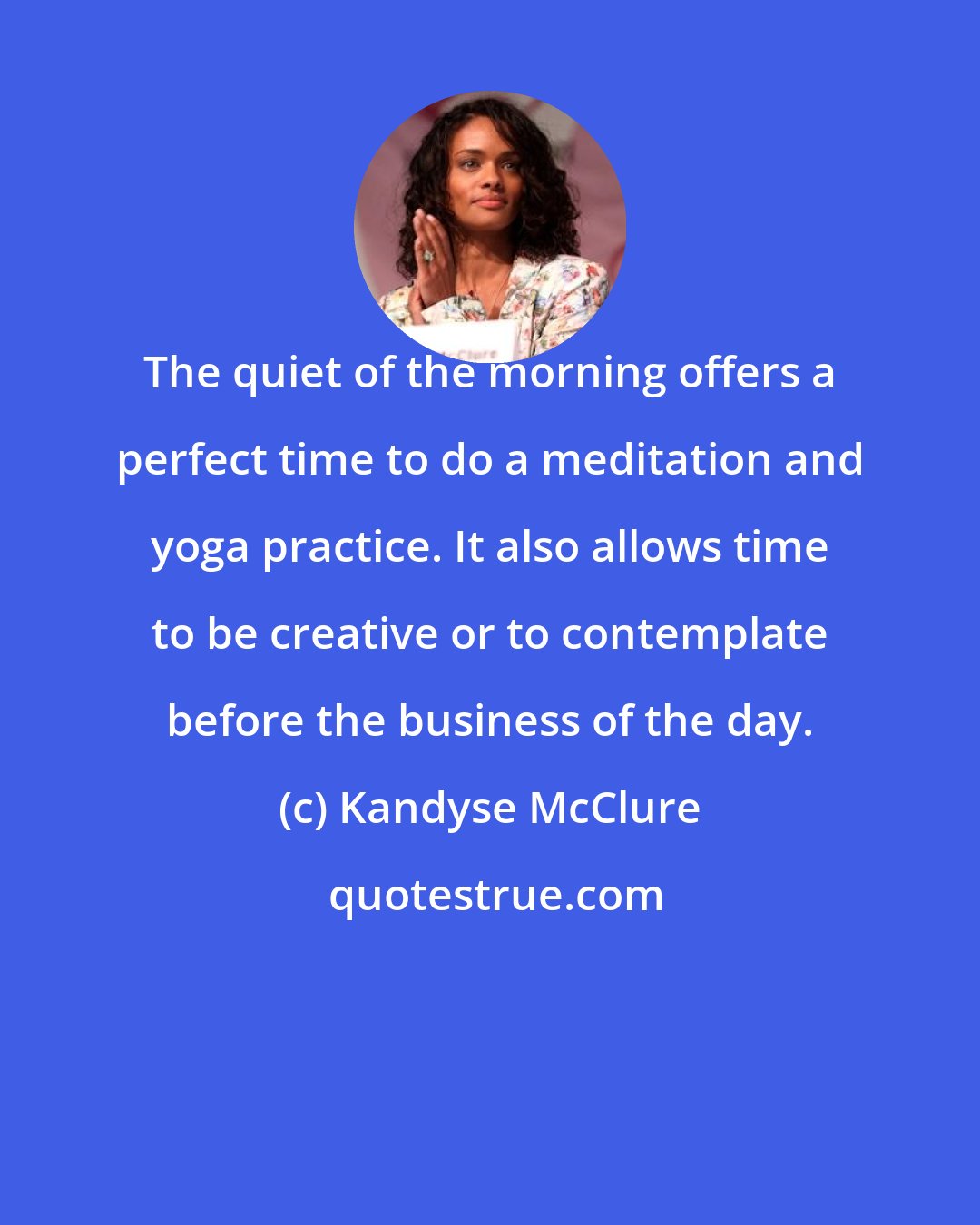 Kandyse McClure: The quiet of the morning offers a perfect time to do a meditation and yoga practice. It also allows time to be creative or to contemplate before the business of the day.