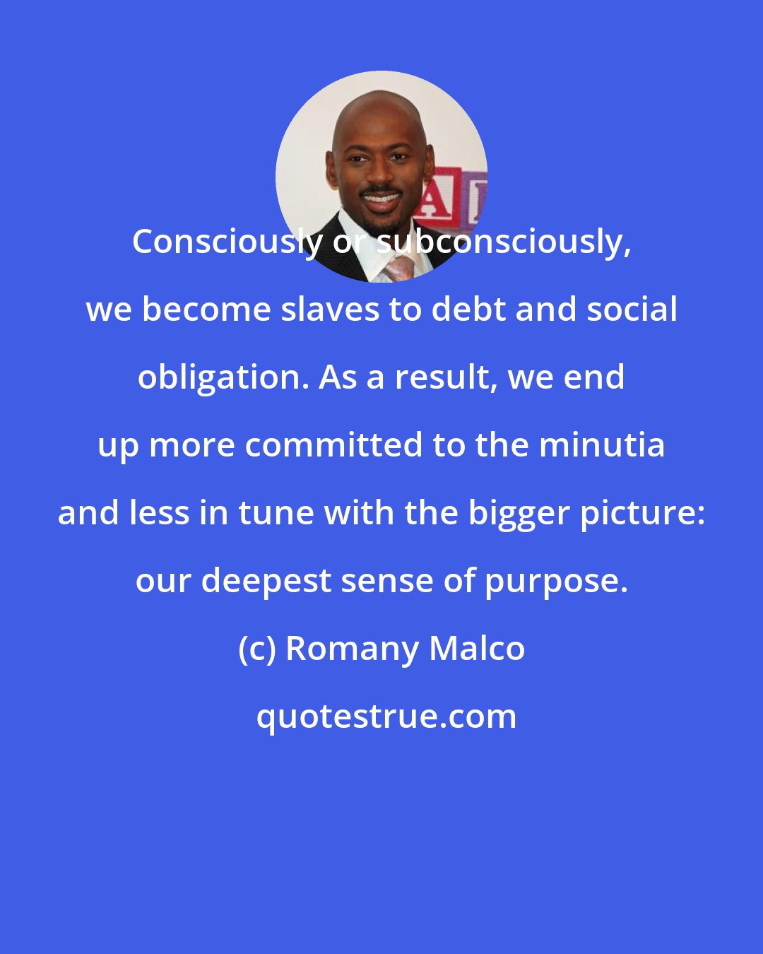 Romany Malco: Consciously or subconsciously, we become slaves to debt and social obligation. As a result, we end up more committed to the minutia and less in tune with the bigger picture: our deepest sense of purpose.