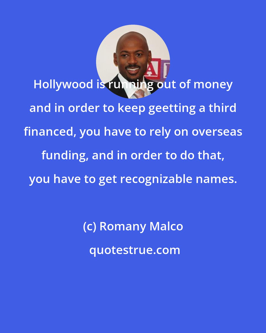 Romany Malco: Hollywood is running out of money and in order to keep geetting a third financed, you have to rely on overseas funding, and in order to do that, you have to get recognizable names.