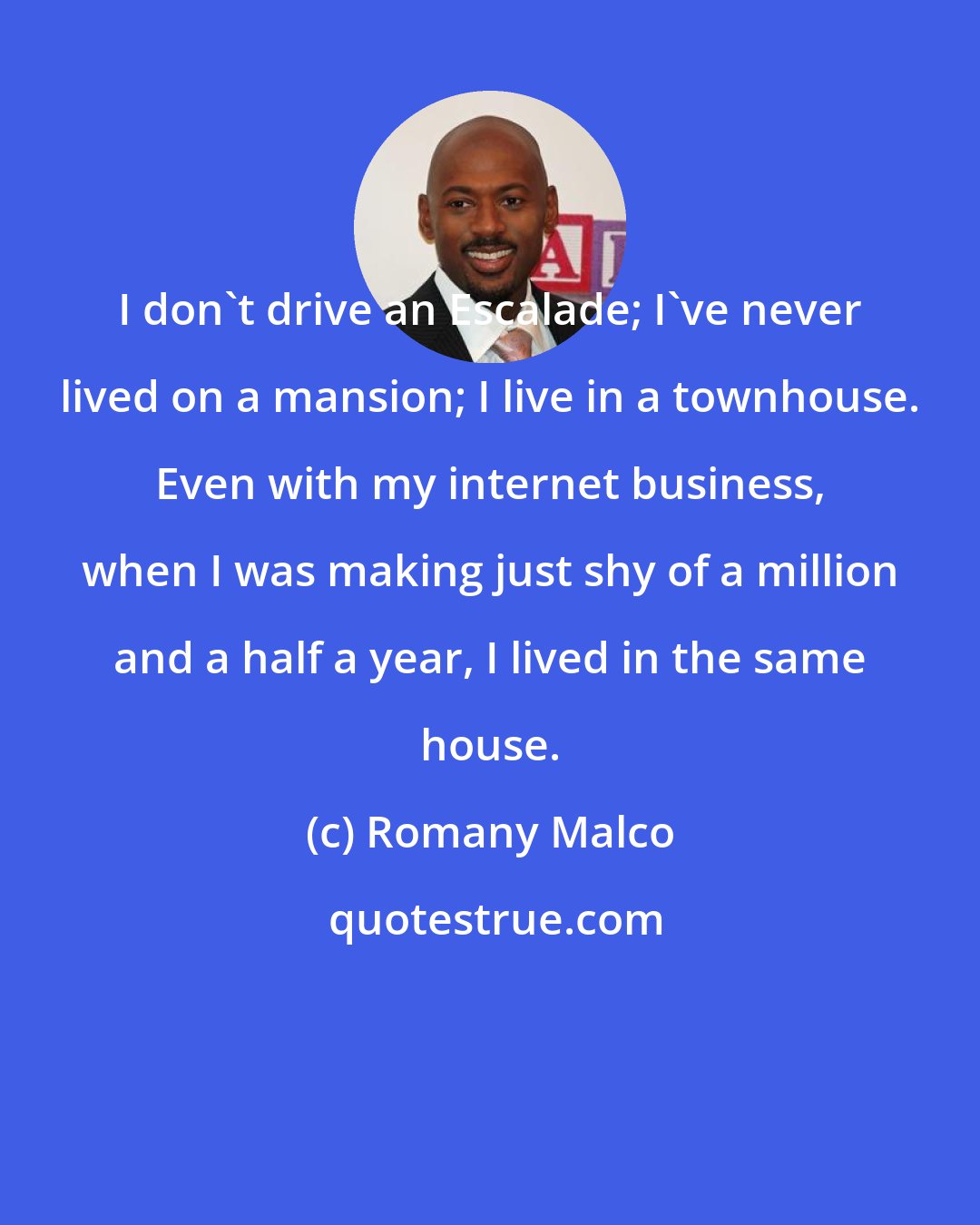 Romany Malco: I don't drive an Escalade; I've never lived on a mansion; I live in a townhouse. Even with my internet business, when I was making just shy of a million and a half a year, I lived in the same house.