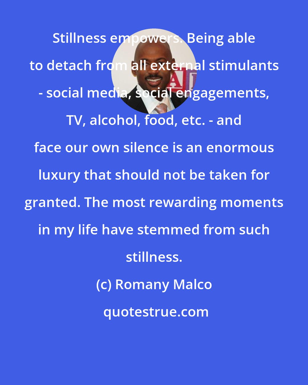 Romany Malco: Stillness empowers. Being able to detach from all external stimulants - social media, social engagements, TV, alcohol, food, etc. - and face our own silence is an enormous luxury that should not be taken for granted. The most rewarding moments in my life have stemmed from such stillness.