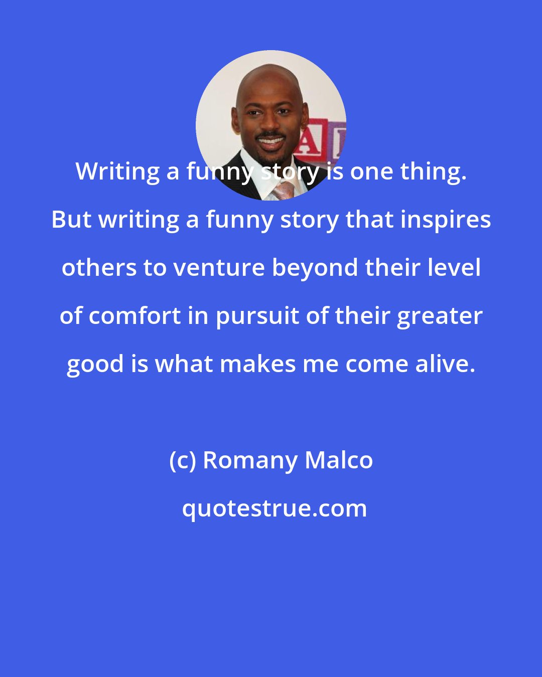 Romany Malco: Writing a funny story is one thing. But writing a funny story that inspires others to venture beyond their level of comfort in pursuit of their greater good is what makes me come alive.