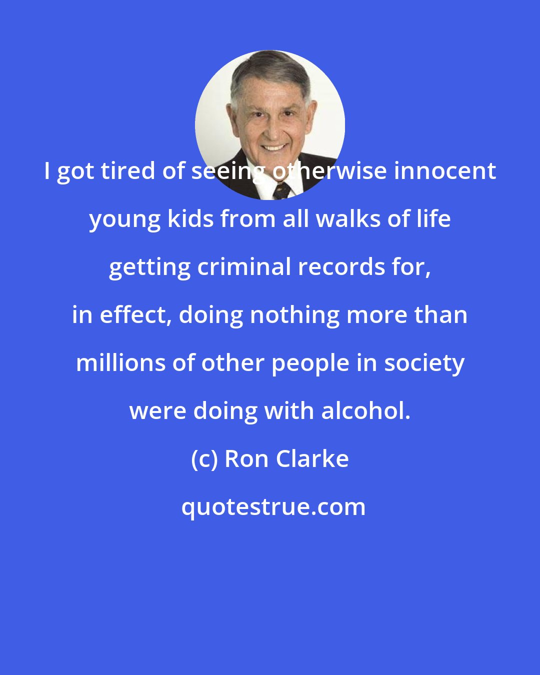 Ron Clarke: I got tired of seeing otherwise innocent young kids from all walks of life getting criminal records for, in effect, doing nothing more than millions of other people in society were doing with alcohol.