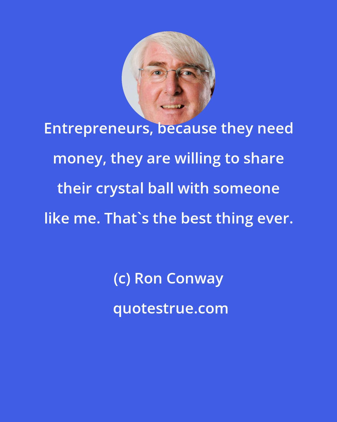 Ron Conway: Entrepreneurs, because they need money, they are willing to share their crystal ball with someone like me. That's the best thing ever.