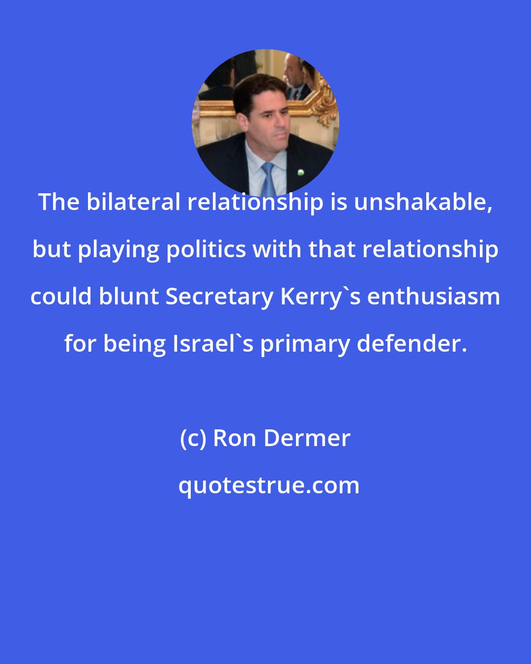 Ron Dermer: The bilateral relationship is unshakable, but playing politics with that relationship could blunt Secretary Kerry's enthusiasm for being Israel's primary defender.