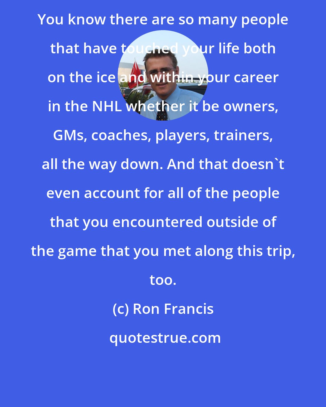 Ron Francis: You know there are so many people that have touched your life both on the ice and within your career in the NHL whether it be owners, GMs, coaches, players, trainers, all the way down. And that doesn't even account for all of the people that you encountered outside of the game that you met along this trip, too.