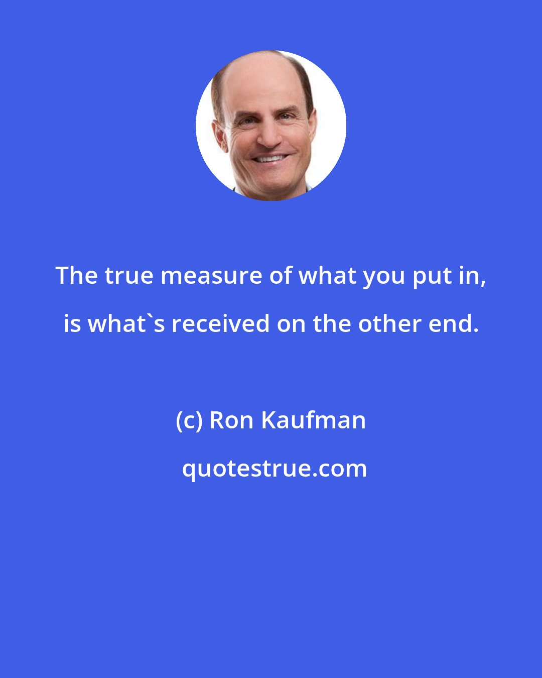 Ron Kaufman: The true measure of what you put in, is what's received on the other end.