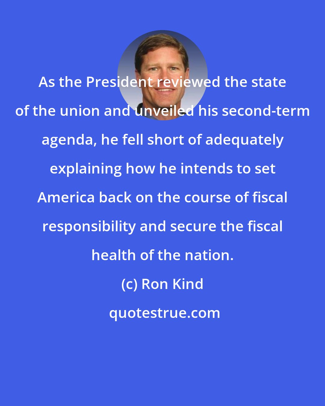 Ron Kind: As the President reviewed the state of the union and unveiled his second-term agenda, he fell short of adequately explaining how he intends to set America back on the course of fiscal responsibility and secure the fiscal health of the nation.