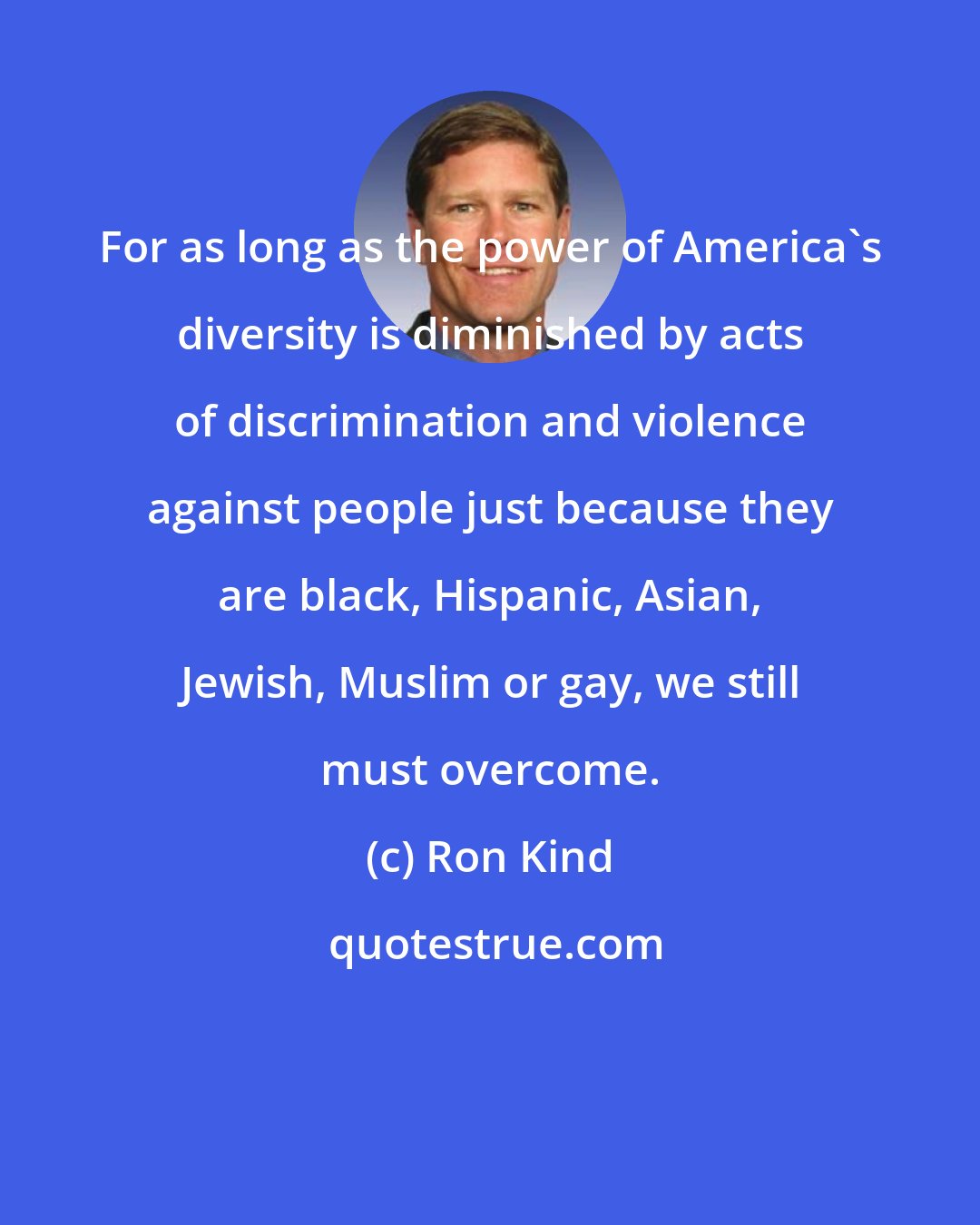 Ron Kind: For as long as the power of America's diversity is diminished by acts of discrimination and violence against people just because they are black, Hispanic, Asian, Jewish, Muslim or gay, we still must overcome.