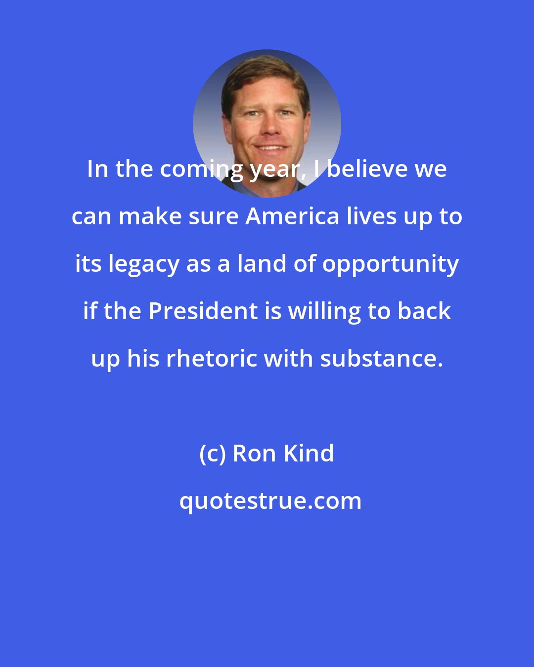 Ron Kind: In the coming year, I believe we can make sure America lives up to its legacy as a land of opportunity if the President is willing to back up his rhetoric with substance.