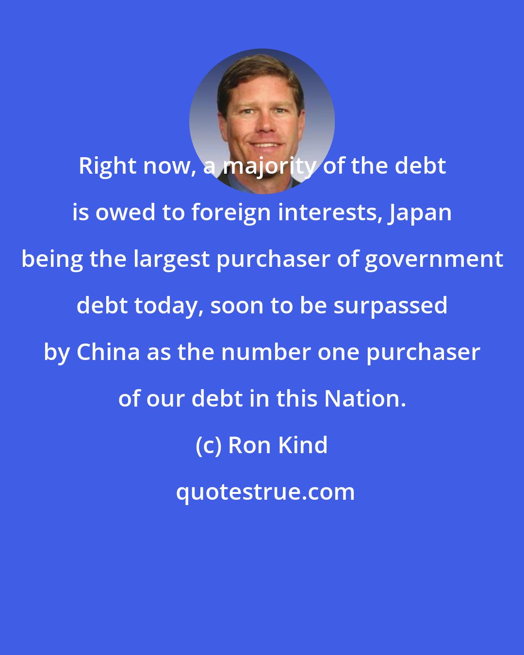 Ron Kind: Right now, a majority of the debt is owed to foreign interests, Japan being the largest purchaser of government debt today, soon to be surpassed by China as the number one purchaser of our debt in this Nation.