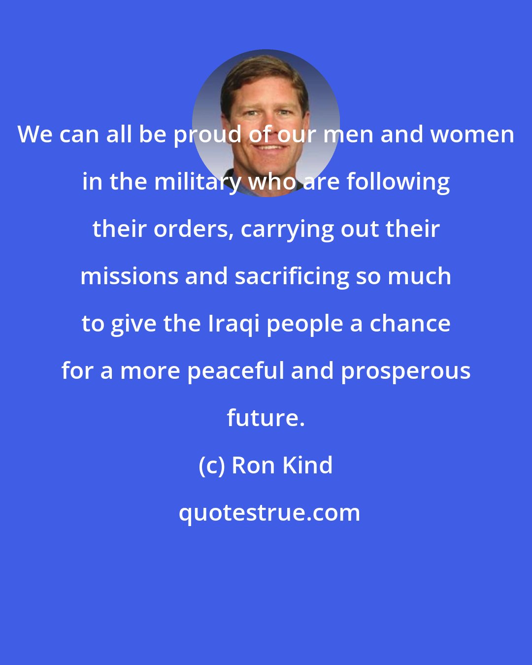 Ron Kind: We can all be proud of our men and women in the military who are following their orders, carrying out their missions and sacrificing so much to give the Iraqi people a chance for a more peaceful and prosperous future.