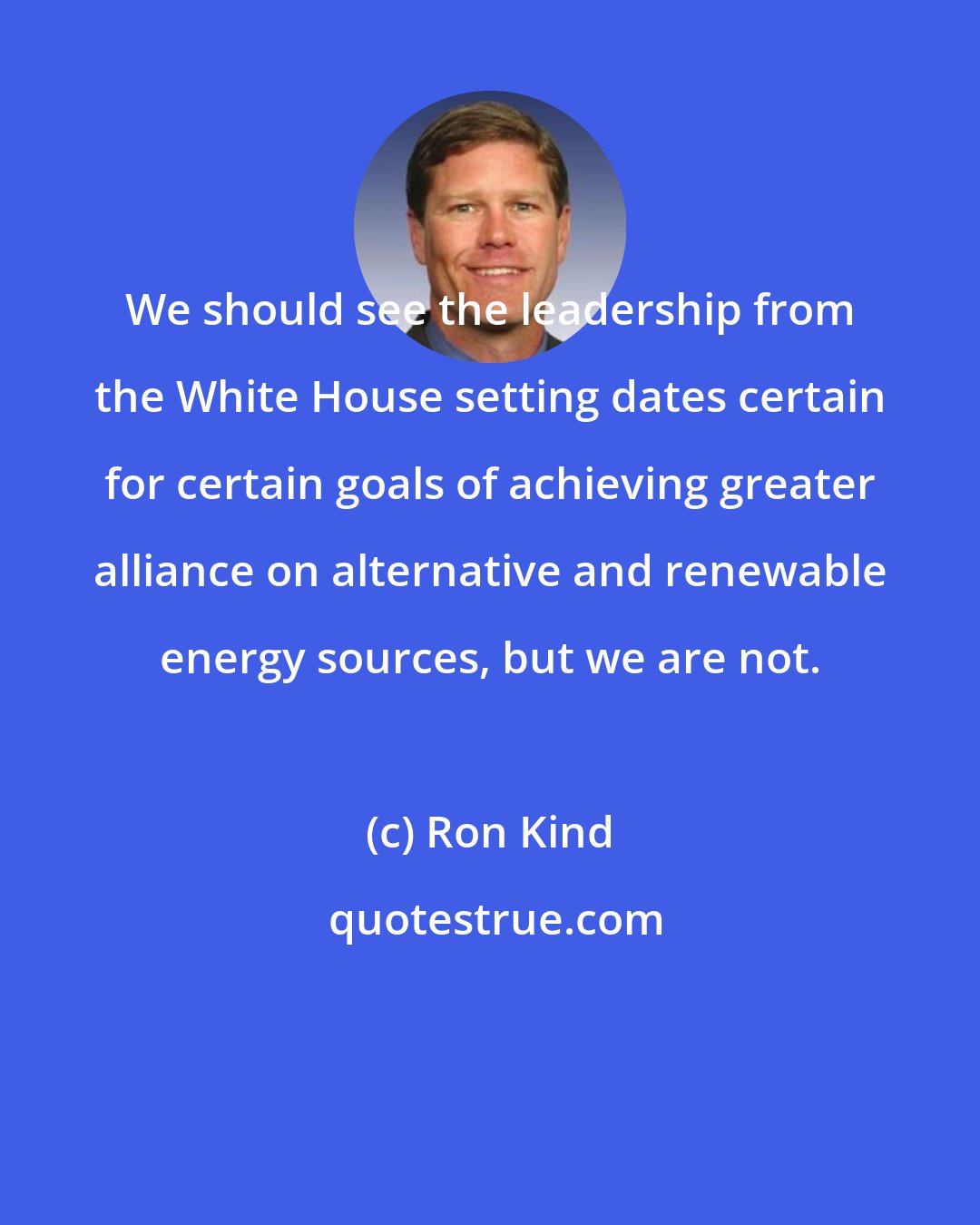 Ron Kind: We should see the leadership from the White House setting dates certain for certain goals of achieving greater alliance on alternative and renewable energy sources, but we are not.