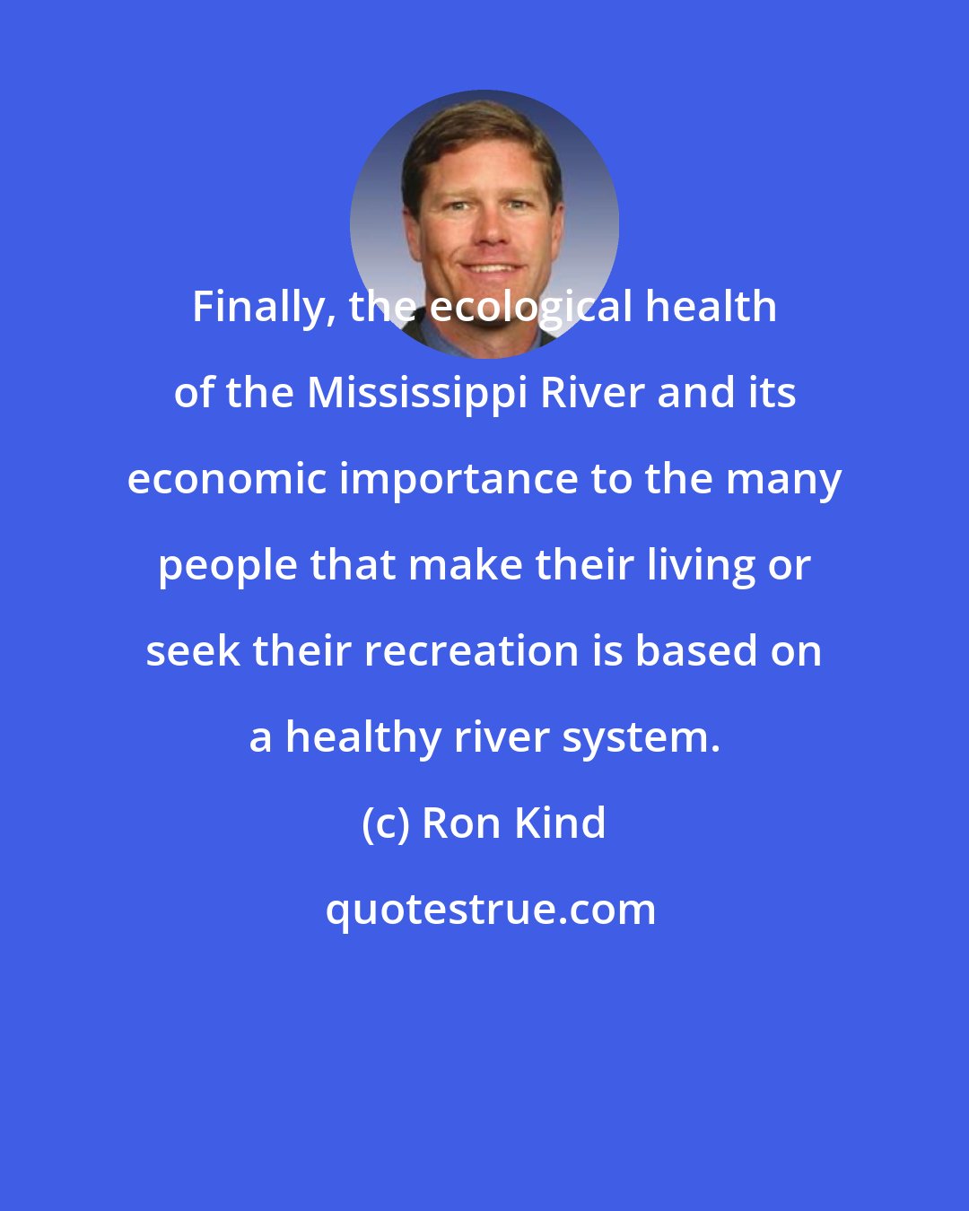 Ron Kind: Finally, the ecological health of the Mississippi River and its economic importance to the many people that make their living or seek their recreation is based on a healthy river system.