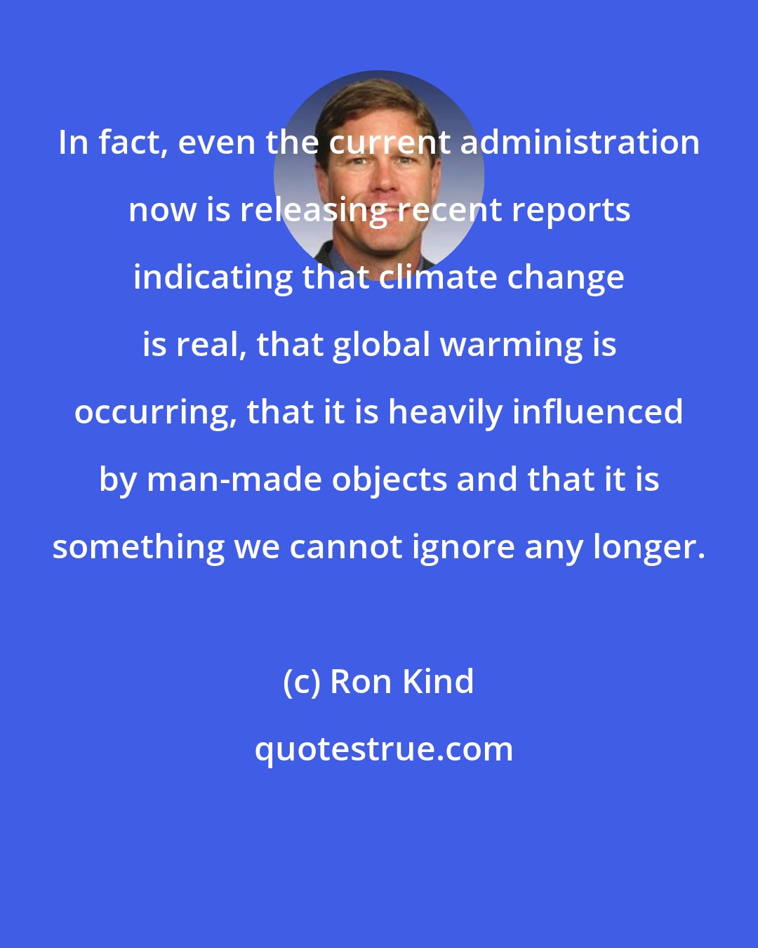 Ron Kind: In fact, even the current administration now is releasing recent reports indicating that climate change is real, that global warming is occurring, that it is heavily influenced by man-made objects and that it is something we cannot ignore any longer.