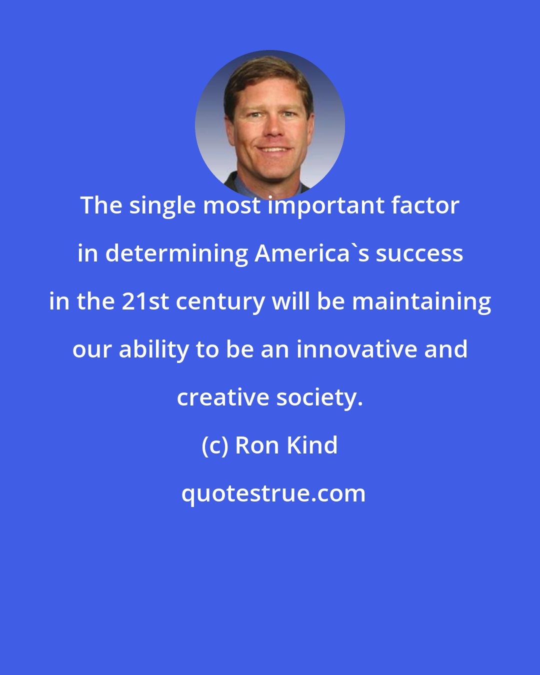 Ron Kind: The single most important factor in determining America's success in the 21st century will be maintaining our ability to be an innovative and creative society.