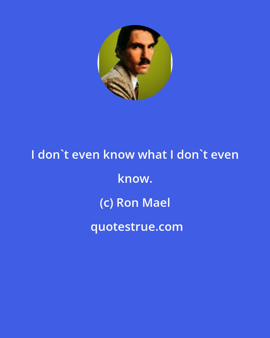 Ron Mael: I don't even know what I don't even know.