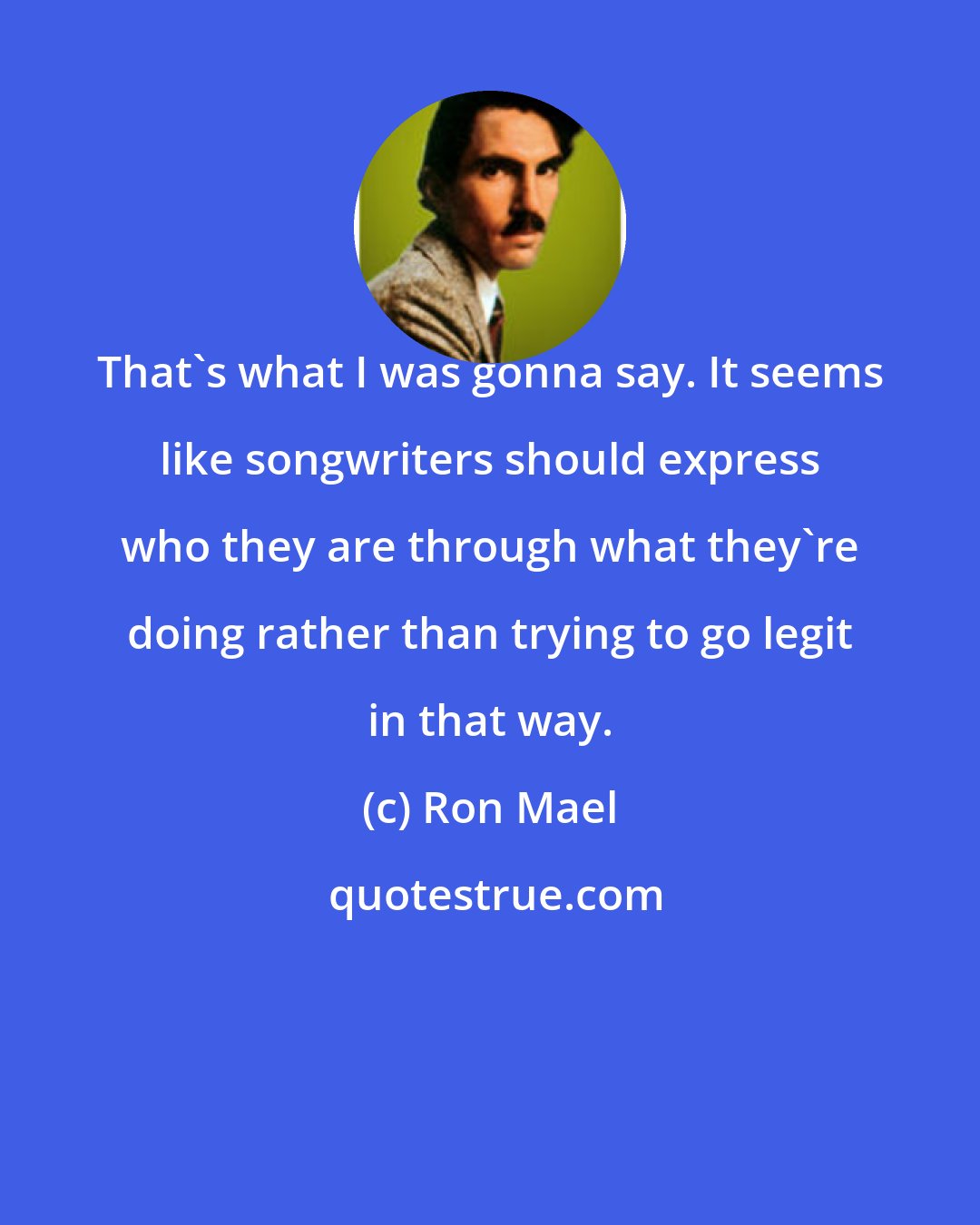 Ron Mael: That's what I was gonna say. It seems like songwriters should express who they are through what they're doing rather than trying to go legit in that way.