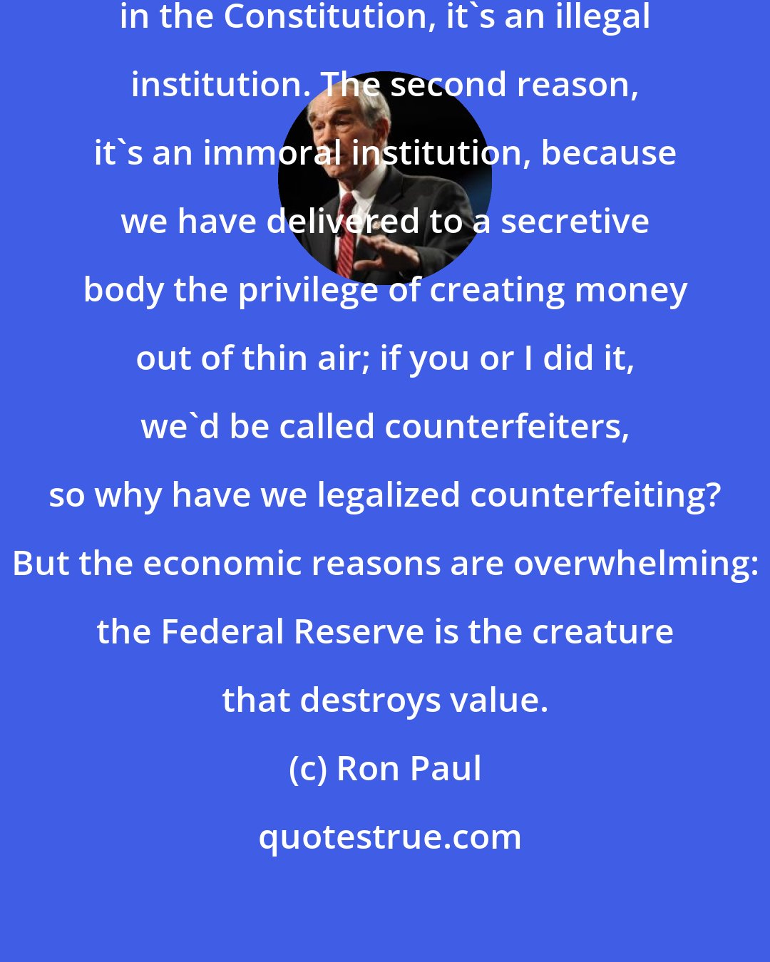 Ron Paul: First reason is, it's not authorized in the Constitution, it's an illegal institution. The second reason, it's an immoral institution, because we have delivered to a secretive body the privilege of creating money out of thin air; if you or I did it, we'd be called counterfeiters, so why have we legalized counterfeiting? But the economic reasons are overwhelming: the Federal Reserve is the creature that destroys value.