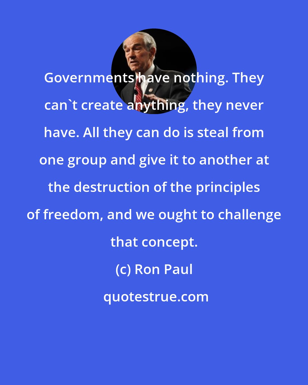 Ron Paul: Governments have nothing. They can't create anything, they never have. All they can do is steal from one group and give it to another at the destruction of the principles of freedom, and we ought to challenge that concept.