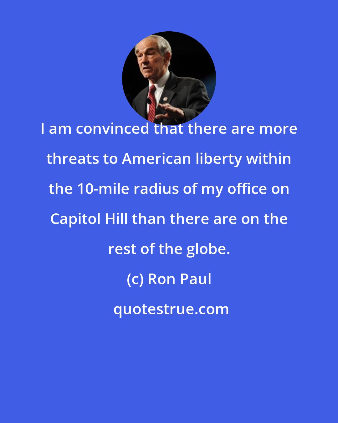 Ron Paul: I am convinced that there are more threats to American liberty within the 10-mile radius of my office on Capitol Hill than there are on the rest of the globe.