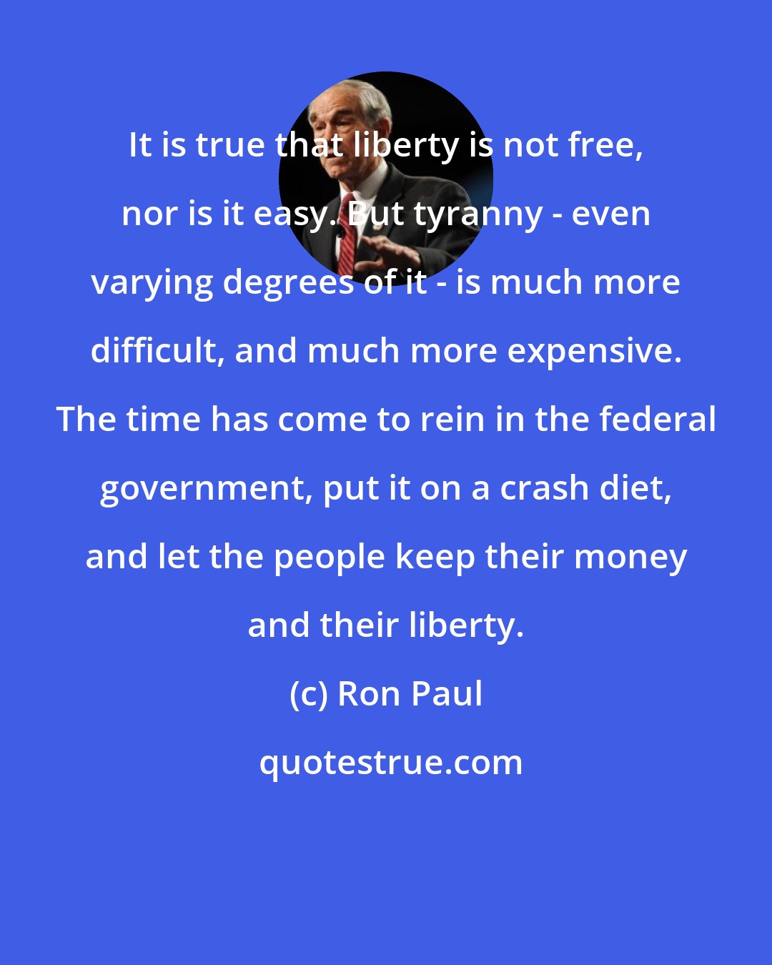 Ron Paul: It is true that liberty is not free, nor is it easy. But tyranny - even varying degrees of it - is much more difficult, and much more expensive. The time has come to rein in the federal government, put it on a crash diet, and let the people keep their money and their liberty.