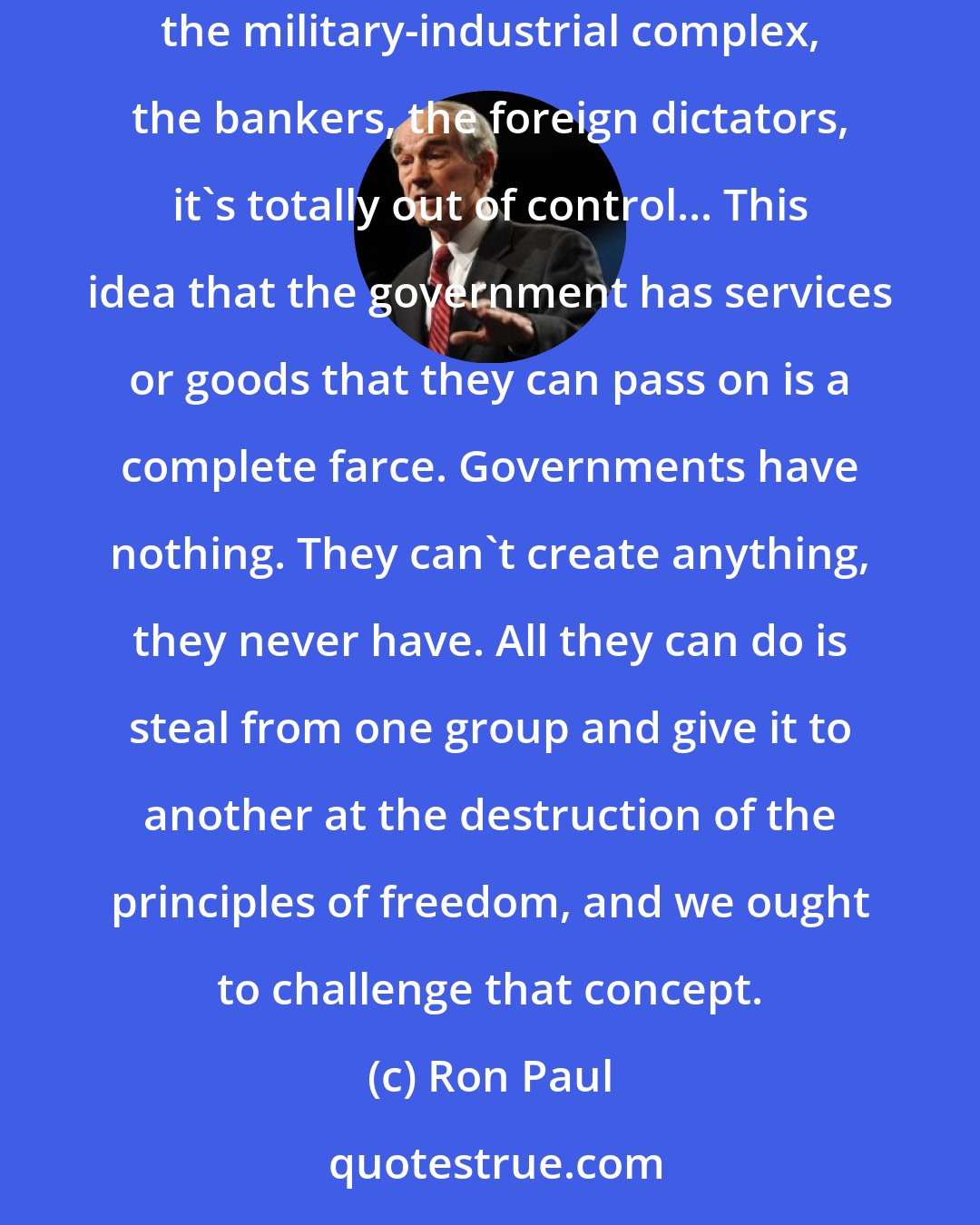 Ron Paul: It's a mistake to think that poor people get the benefit from the welfare system. It's a total fraud. Most welfare go to the rich of this country: the military-industrial complex, the bankers, the foreign dictators, it's totally out of control... This idea that the government has services or goods that they can pass on is a complete farce. Governments have nothing. They can't create anything, they never have. All they can do is steal from one group and give it to another at the destruction of the principles of freedom, and we ought to challenge that concept.