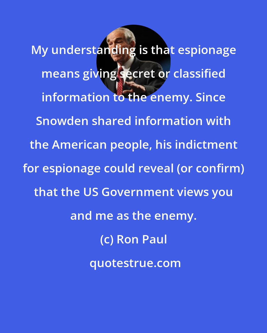 Ron Paul: My understanding is that espionage means giving secret or classified information to the enemy. Since Snowden shared information with the American people, his indictment for espionage could reveal (or confirm) that the US Government views you and me as the enemy.